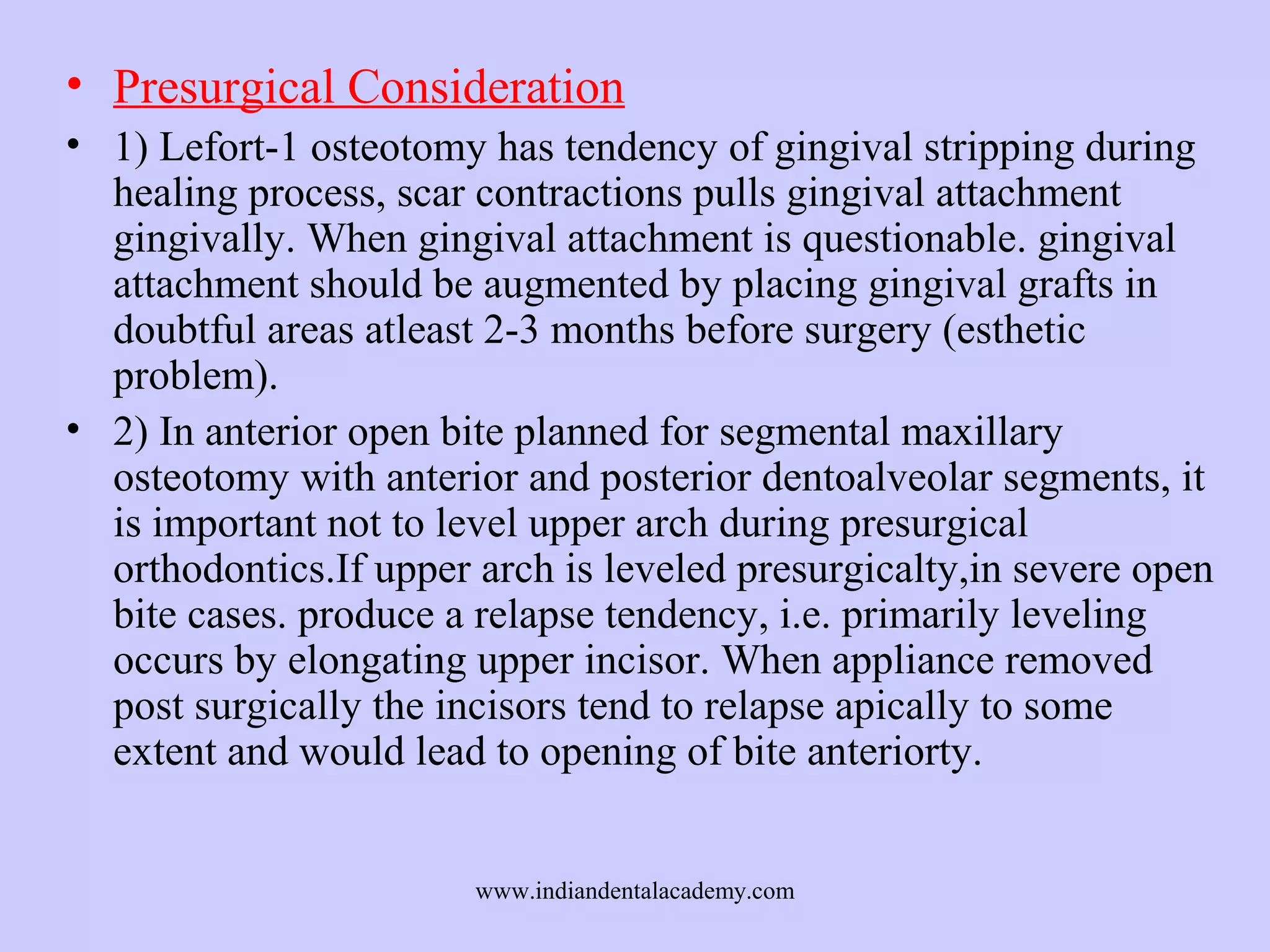 • Presurgical Consideration
• 1) Lefort-1 osteotomy has tendency of gingival stripping during
healing process, scar contractions pulls gingival attachment
gingivally. When gingival attachment is questionable. gingival
attachment should be augmented by placing gingival grafts in
doubtful areas atleast 2-3 months before surgery (esthetic
problem).
• 2) In anterior open bite planned for segmental maxillary
osteotomy with anterior and posterior dentoalveolar segments, it
is important not to level upper arch during presurgical
orthodontics.If upper arch is leveled presurgicalty,in severe open
bite cases. produce a relapse tendency, i.e. primarily leveling
occurs by elongating upper incisor. When appliance removed
post surgically the incisors tend to relapse apically to some
extent and would lead to opening of bite anteriorty.
www.indiandentalacademy.com

 