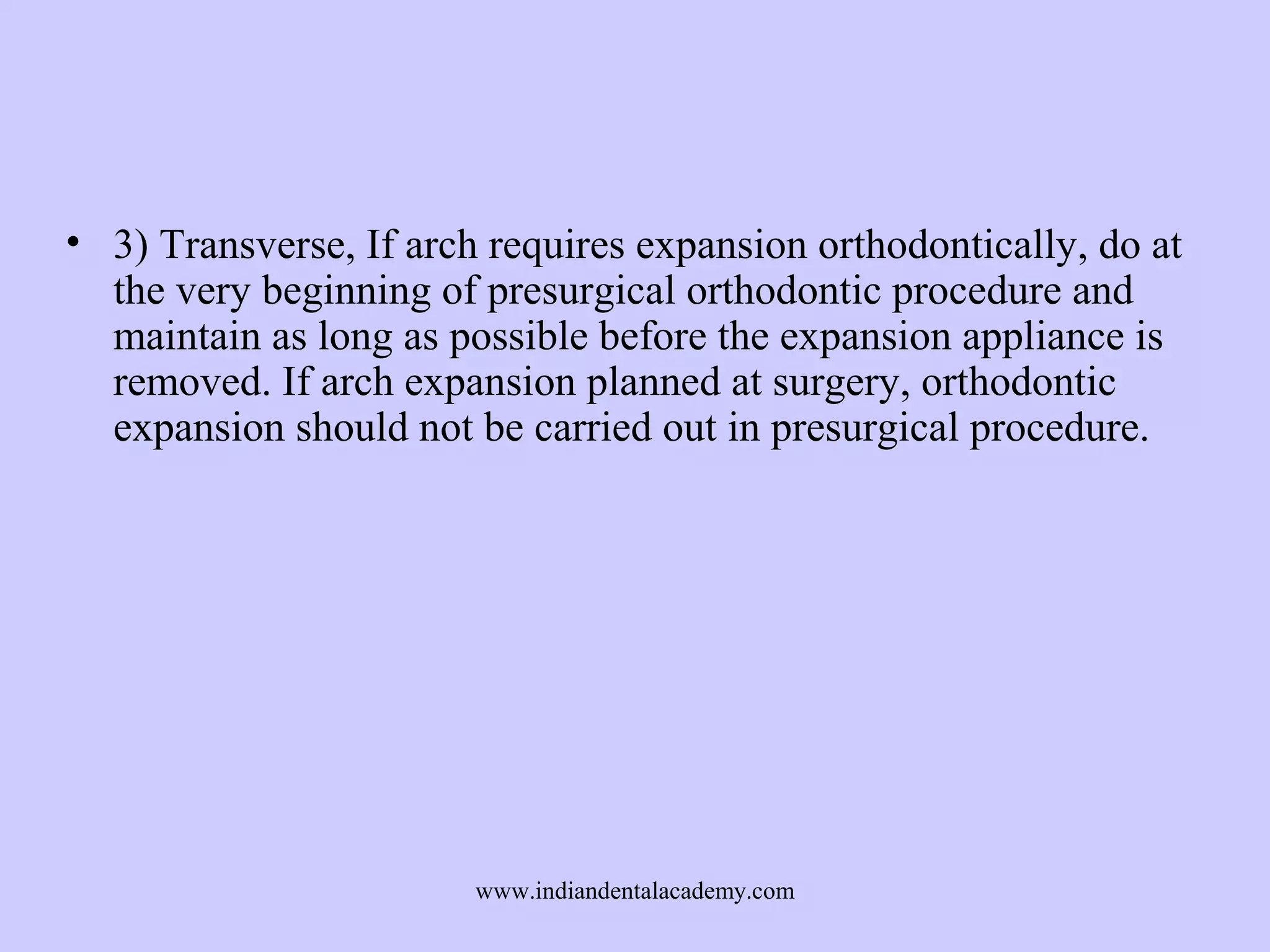 • 3) Transverse, If arch requires expansion orthodontically, do at
the very beginning of presurgical orthodontic procedure and
maintain as long as possible before the expansion appliance is
removed. If arch expansion planned at surgery, orthodontic
expansion should not be carried out in presurgical procedure.

www.indiandentalacademy.com

 