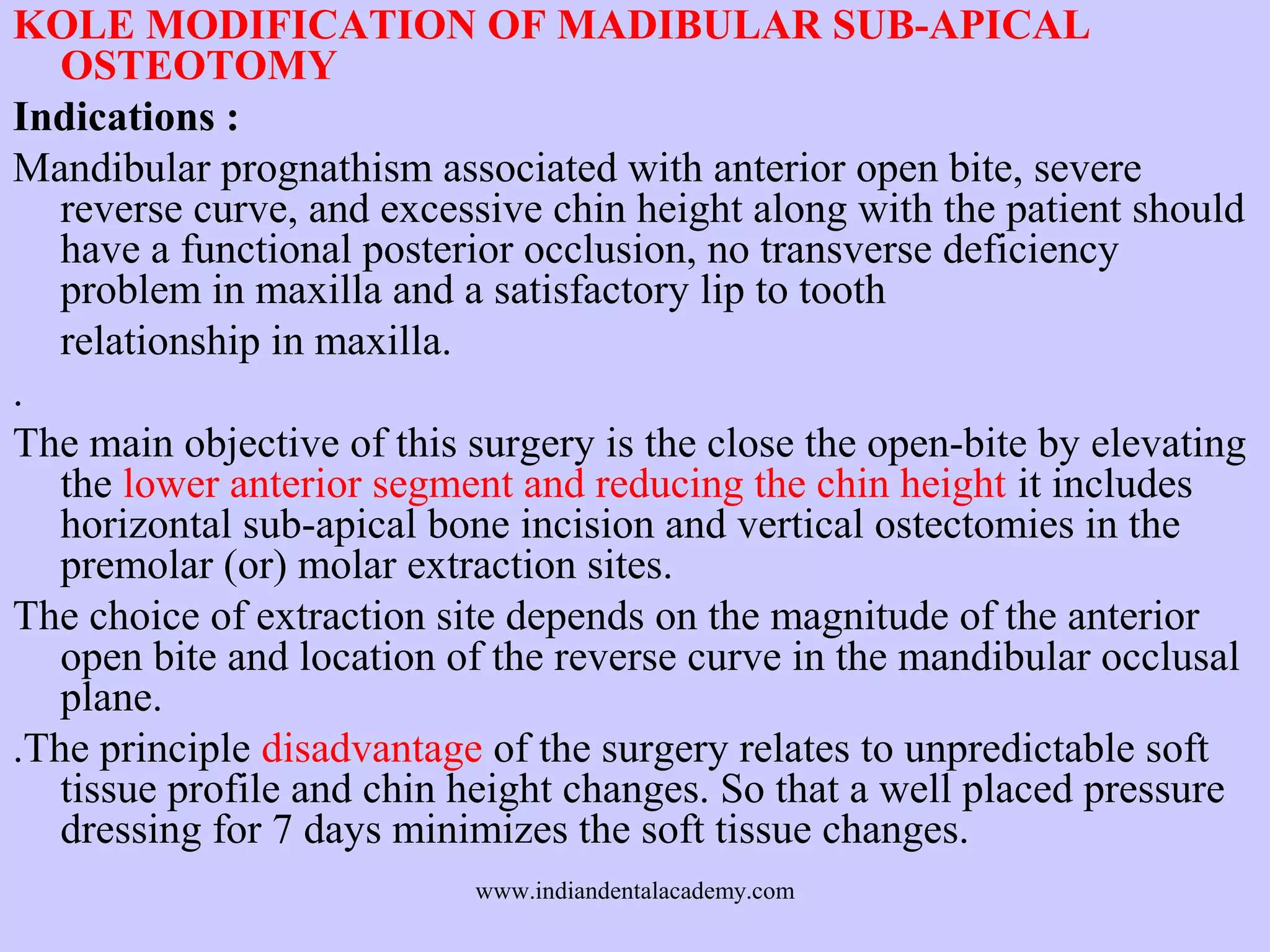 KOLE MODIFICATION OF MADIBULAR SUB-APICAL
OSTEOTOMY
Indications :
Mandibular prognathism associated with anterior open bite, severe
reverse curve, and excessive chin height along with the patient should
have a functional posterior occlusion, no transverse deficiency
problem in maxilla and a satisfactory lip to tooth
relationship in maxilla.
.
The main objective of this surgery is the close the open-bite by elevating
the lower anterior segment and reducing the chin height it includes
horizontal sub-apical bone incision and vertical ostectomies in the
premolar (or) molar extraction sites.
The choice of extraction site depends on the magnitude of the anterior
open bite and location of the reverse curve in the mandibular occlusal
plane.
.The principle disadvantage of the surgery relates to unpredictable soft
tissue profile and chin height changes. So that a well placed pressure
dressing for 7 days minimizes the soft tissue changes.
www.indiandentalacademy.com

 