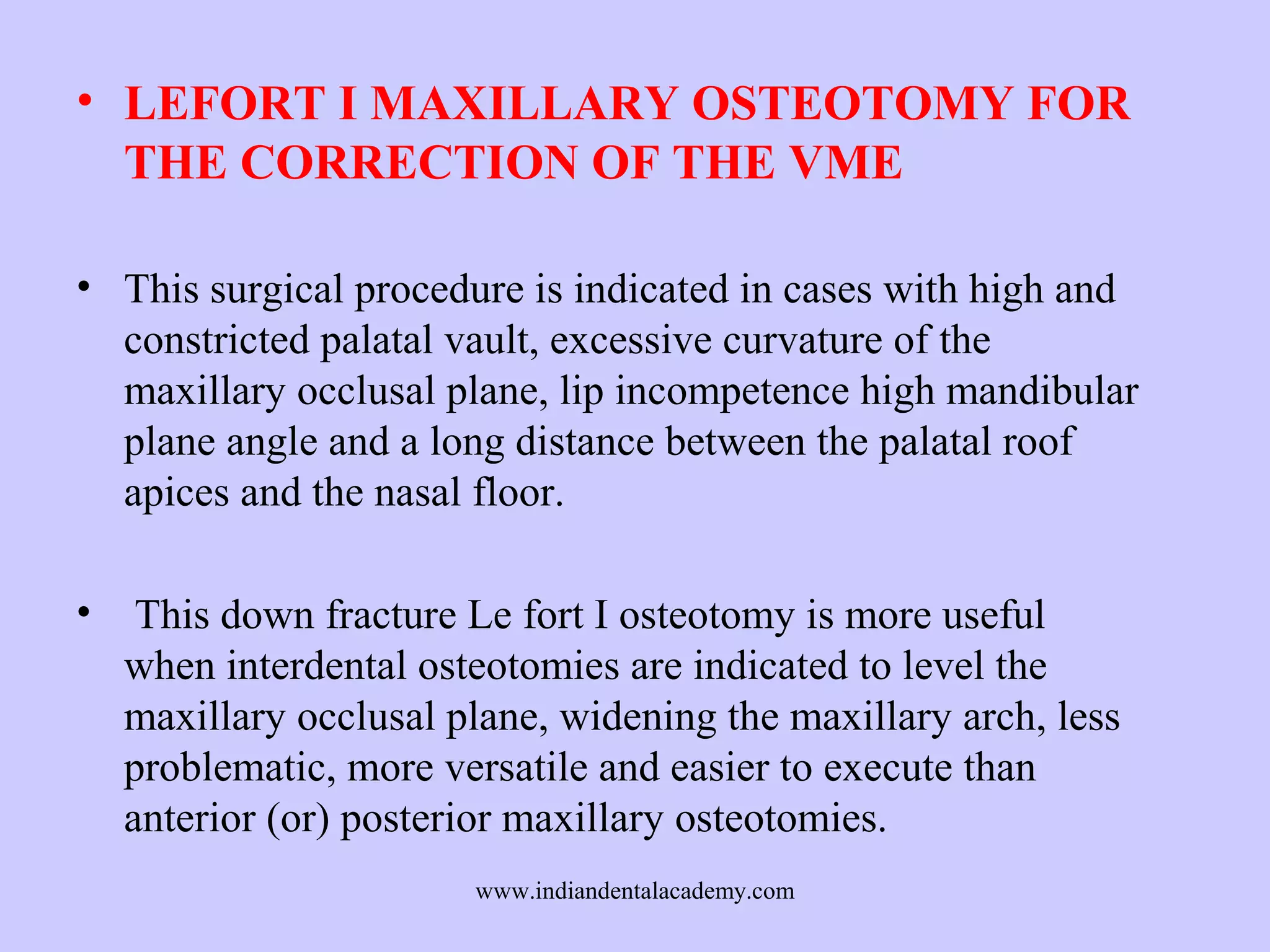 • LEFORT I MAXILLARY OSTEOTOMY FOR
THE CORRECTION OF THE VME
• This surgical procedure is indicated in cases with high and
constricted palatal vault, excessive curvature of the
maxillary occlusal plane, lip incompetence high mandibular
plane angle and a long distance between the palatal roof
apices and the nasal floor.
•

This down fracture Le fort I osteotomy is more useful
when interdental osteotomies are indicated to level the
maxillary occlusal plane, widening the maxillary arch, less
problematic, more versatile and easier to execute than
anterior (or) posterior maxillary osteotomies.
www.indiandentalacademy.com

 