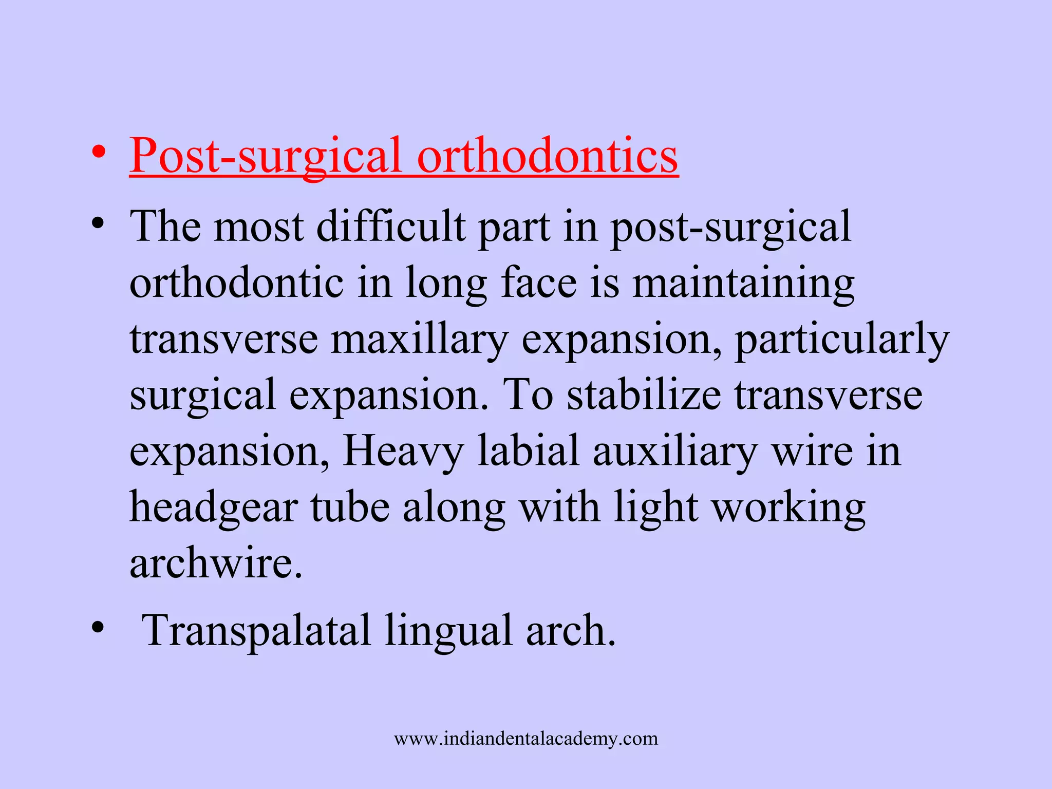 • Post-surgical orthodontics
• The most difficult part in post-surgical
orthodontic in long face is maintaining
transverse maxillary expansion, particularly
surgical expansion. To stabilize transverse
expansion, Heavy labial auxiliary wire in
headgear tube along with light working
archwire.
• Transpalatal lingual arch.
www.indiandentalacademy.com

 