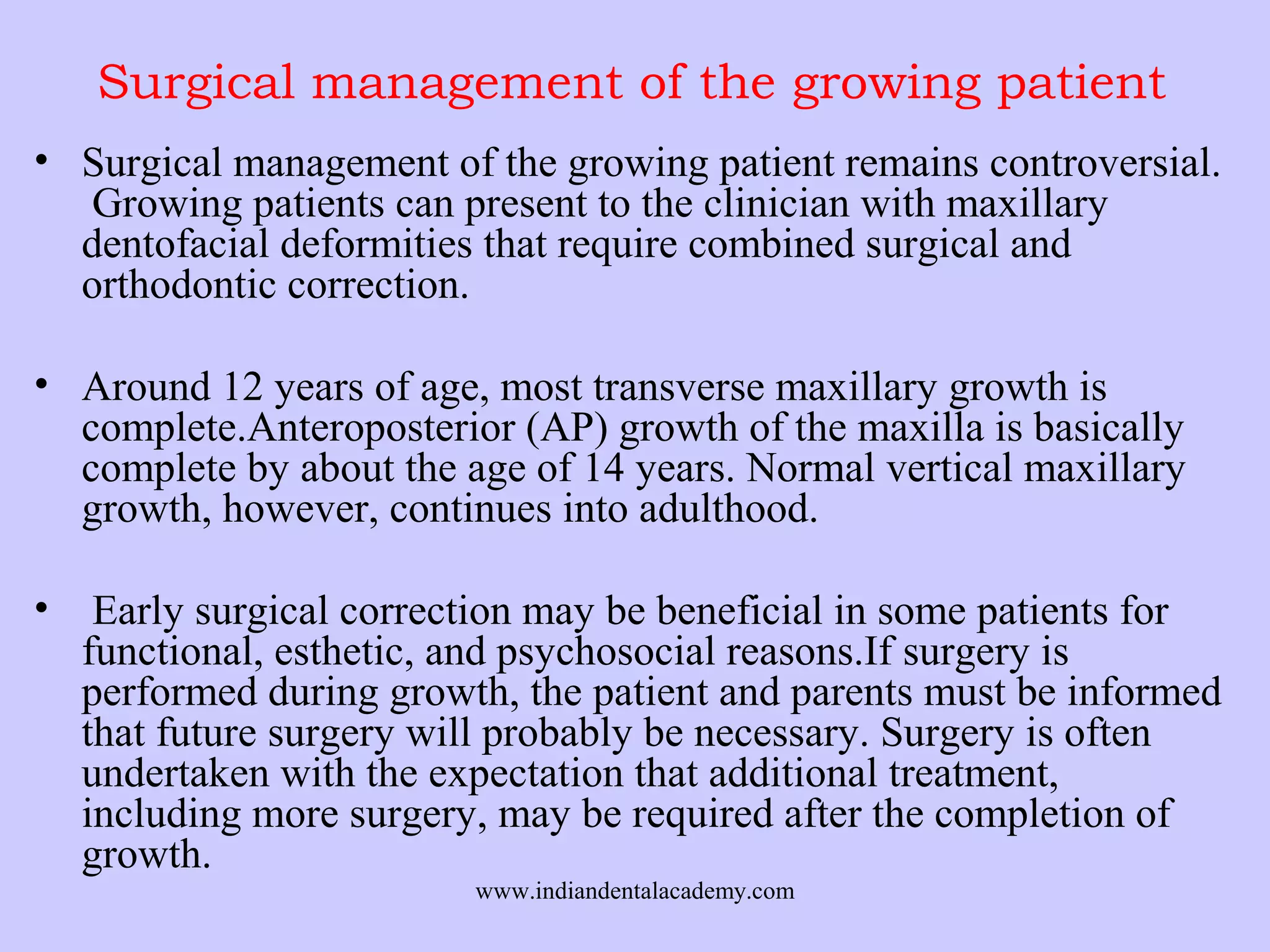 Surgical management of the growing patient
• Surgical management of the growing patient remains controversial.
Growing patients can present to the clinician with maxillary
dentofacial deformities that require combined surgical and
orthodontic correction.
• Around 12 years of age, most transverse maxillary growth is
complete.Anteroposterior (AP) growth of the maxilla is basically
complete by about the age of 14 years. Normal vertical maxillary
growth, however, continues into adulthood.
•

Early surgical correction may be beneficial in some patients for
functional, esthetic, and psychosocial reasons.If surgery is
performed during growth, the patient and parents must be informed
that future surgery will probably be necessary. Surgery is often
undertaken with the expectation that additional treatment,
including more surgery, may be required after the completion of
growth.
www.indiandentalacademy.com

 