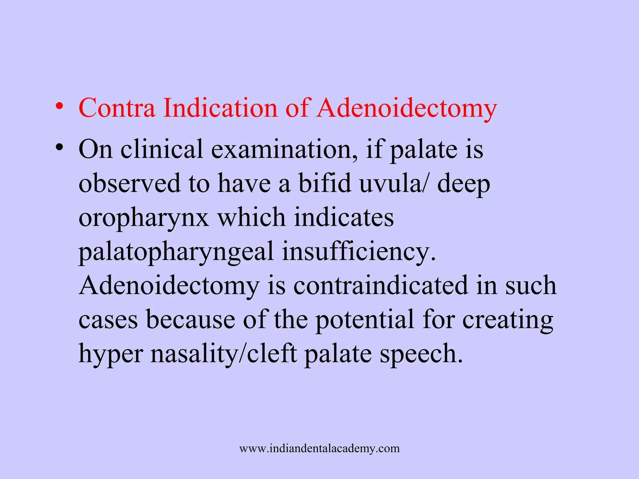 • Contra Indication of Adenoidectomy
• On clinical examination, if palate is
observed to have a bifid uvula/ deep
oropharynx which indicates
palatopharyngeal insufficiency.
Adenoidectomy is contraindicated in such
cases because of the potential for creating
hyper nasality/cleft palate speech.

www.indiandentalacademy.com

 