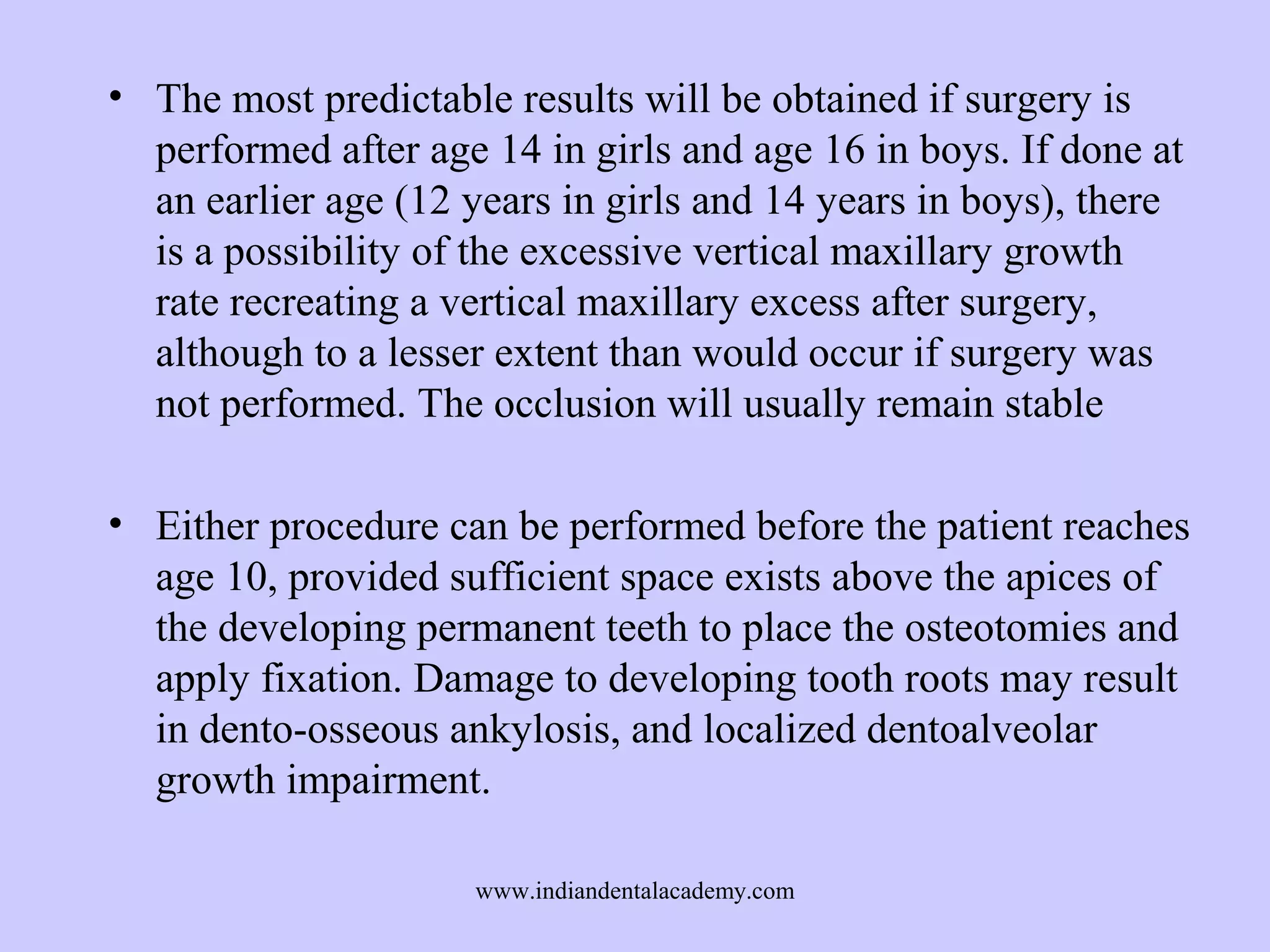 • The most predictable results will be obtained if surgery is
performed after age 14 in girls and age 16 in boys. If done at
an earlier age (12 years in girls and 14 years in boys), there
is a possibility of the excessive vertical maxillary growth
rate recreating a vertical maxillary excess after surgery,
although to a lesser extent than would occur if surgery was
not performed. The occlusion will usually remain stable
• Either procedure can be performed before the patient reaches
age 10, provided sufficient space exists above the apices of
the developing permanent teeth to place the osteotomies and
apply fixation. Damage to developing tooth roots may result
in dento-osseous ankylosis, and localized dentoalveolar
growth impairment.
www.indiandentalacademy.com

 