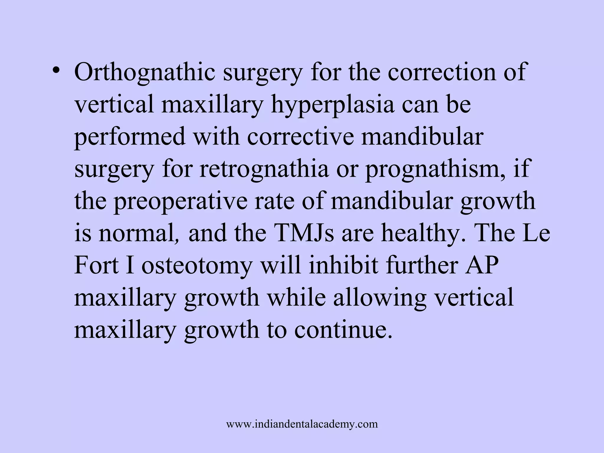 • Orthognathic surgery for the correction of
vertical maxillary hyperplasia can be
performed with corrective mandibular
surgery for retrognathia or prognathism, if
the preoperative rate of mandibular growth
is normal, and the TMJs are healthy. The Le
Fort I osteotomy will inhibit further AP
maxillary growth while allowing vertical
maxillary growth to continue.

www.indiandentalacademy.com

 