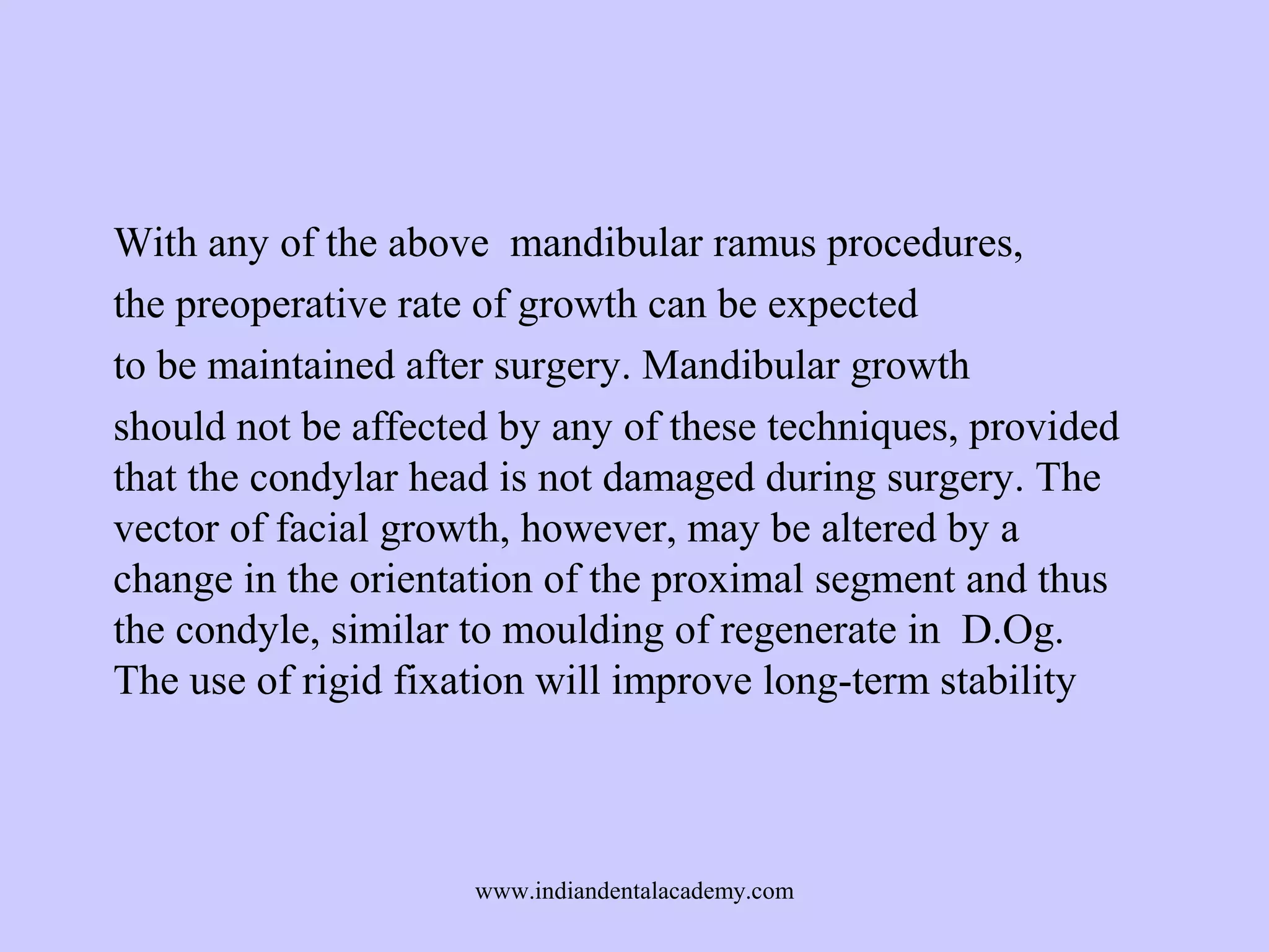 With any of the above mandibular ramus procedures,
the preoperative rate of growth can be expected
to be maintained after surgery. Mandibular growth
should not be affected by any of these techniques, provided
that the condylar head is not damaged during surgery. The
vector of facial growth, however, may be altered by a
change in the orientation of the proximal segment and thus
the condyle, similar to moulding of regenerate in D.Og.
The use of rigid fixation will improve long-term stability

www.indiandentalacademy.com

 