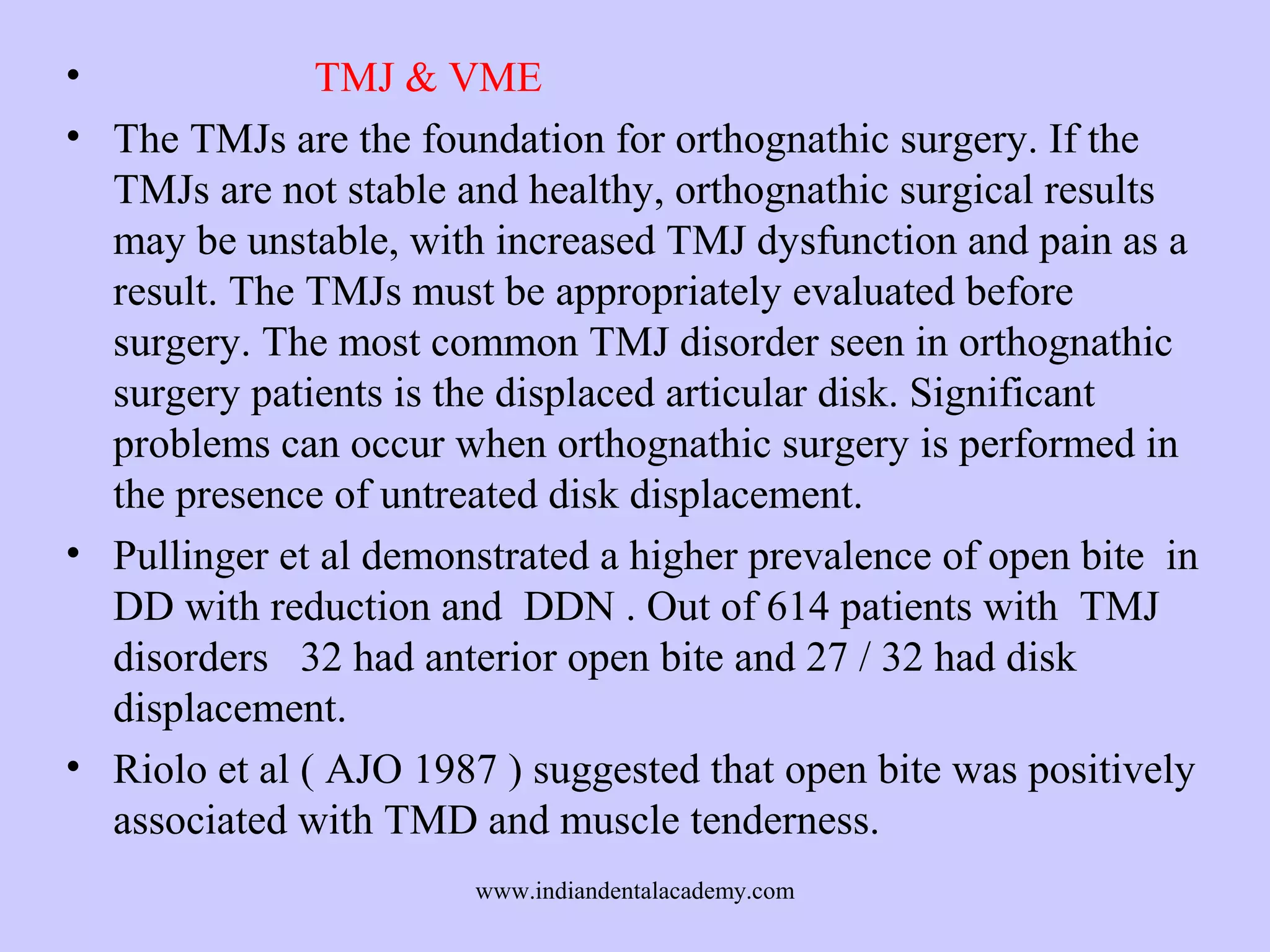 •
TMJ & VME
• The TMJs are the foundation for orthognathic surgery. If the
TMJs are not stable and healthy, orthognathic surgical results
may be unstable, with increased TMJ dysfunction and pain as a
result. The TMJs must be appropriately evaluated before
surgery. The most common TMJ disorder seen in orthognathic
surgery patients is the displaced articular disk. Significant
problems can occur when orthognathic surgery is performed in
the presence of untreated disk displacement.
• Pullinger et al demonstrated a higher prevalence of open bite in
DD with reduction and DDN . Out of 614 patients with TMJ
disorders 32 had anterior open bite and 27 / 32 had disk
displacement.
• Riolo et al ( AJO 1987 ) suggested that open bite was positively
associated with TMD and muscle tenderness.
www.indiandentalacademy.com

 