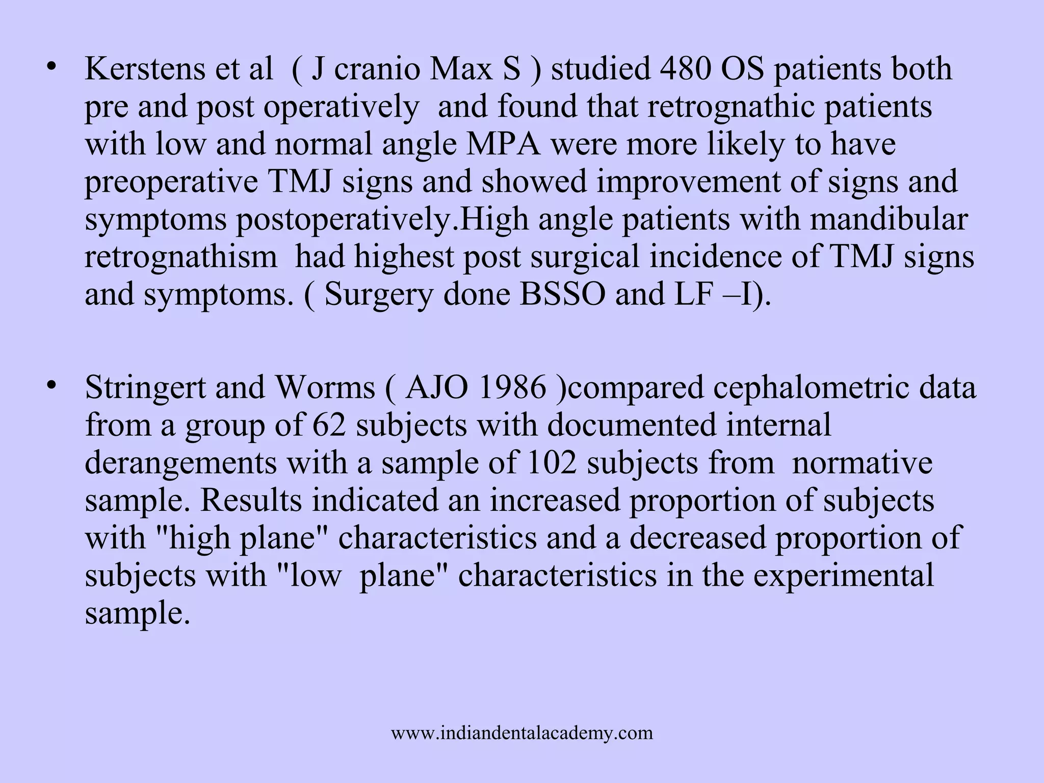 • Kerstens et al ( J cranio Max S ) studied 480 OS patients both
pre and post operatively and found that retrognathic patients
with low and normal angle MPA were more likely to have
preoperative TMJ signs and showed improvement of signs and
symptoms postoperatively.High angle patients with mandibular
retrognathism had highest post surgical incidence of TMJ signs
and symptoms. ( Surgery done BSSO and LF –I).
• Stringert and Worms ( AJO 1986 )compared cephalometric data
from a group of 62 subjects with documented internal
derangements with a sample of 102 subjects from normative
sample. Results indicated an increased proportion of subjects
with "high plane" characteristics and a decreased proportion of
subjects with "low plane" characteristics in the experimental
sample.

www.indiandentalacademy.com

 