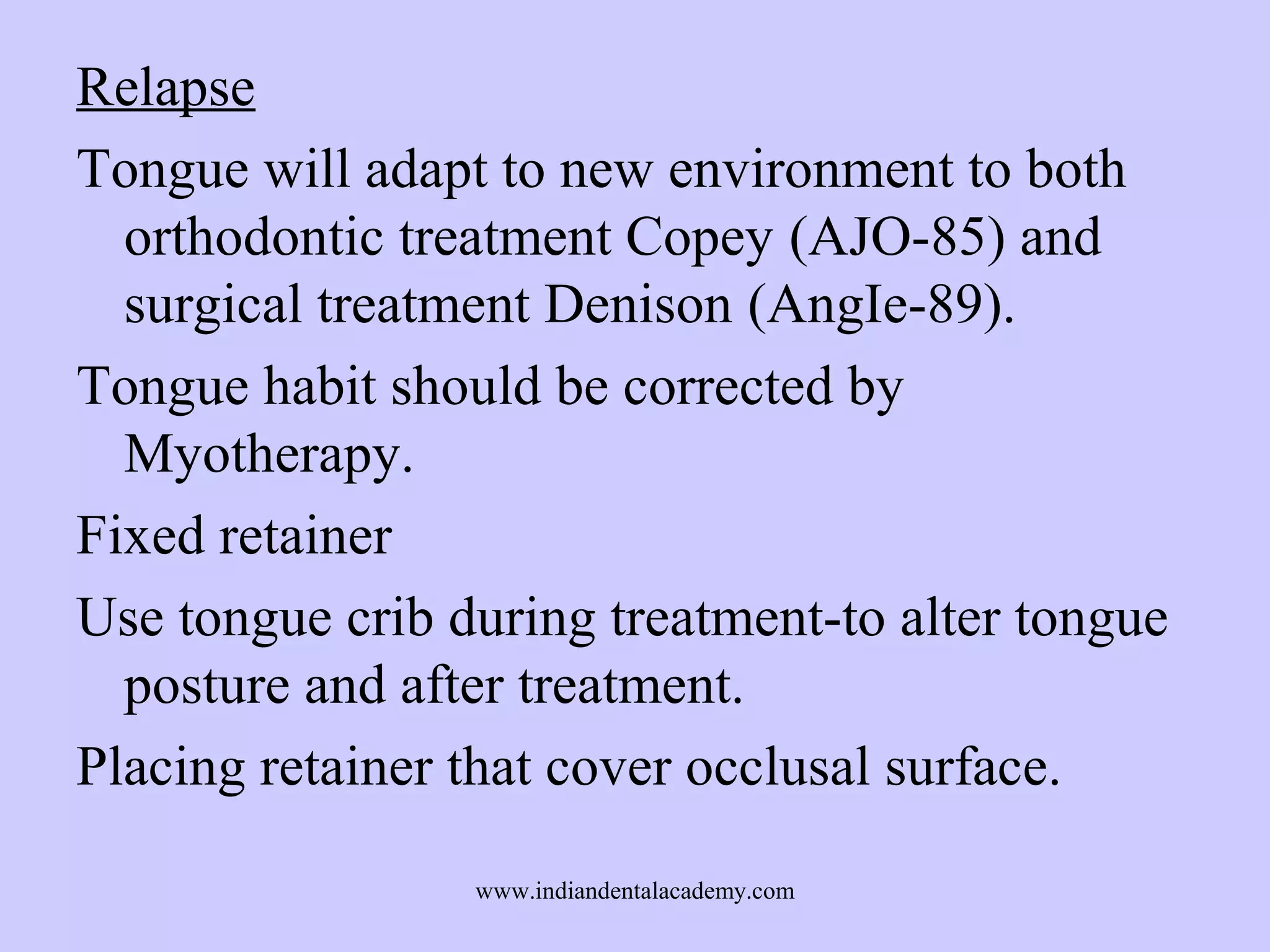 Relapse
Tongue will adapt to new environment to both
orthodontic treatment Copey (AJO-85) and
surgical treatment Denison (AngIe-89).
Tongue habit should be corrected by
Myotherapy.
Fixed retainer
Use tongue crib during treatment-to alter tongue
posture and after treatment.
Placing retainer that cover occlusal surface.
www.indiandentalacademy.com

 