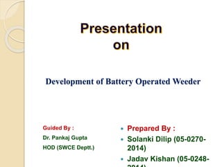  Prepared By :
 Solanki Dilip (05-0270-
2014)
 Jadav Kishan (05-0248-
Development of Battery Operated Weeder
Guided By :
Dr. Pankaj Gupta
HOD (SWCE Deptt.)
 