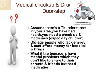 Medical checkup & Drugs at your
           Door-step


     Assume there’s a Thunder storm
      in your area,you have bad
      health,you need a check-up &
      medicines (especially children)
     Old-age people who lack energy
      & cant afford money for hospital
      & Drugs
     What if the teenagers have
      mental problems which they
      don’t like to share to their
      parents & friends but need
      medication
 