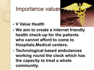 Importance values

 V Value Health
 We aim to create a internet friendly
  health check-up for the patients
  who cannot afford to come to
  Hospitals,Medical centers.
 Technological based ambulances
  working round the clock which has
  the capacity to treat a whole
  community.
 