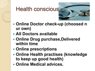 Health conscious

 Online Doctor check-up (choosed n
  ur own)
 All Doctors available
 Online Drug purchase,Delivered
  within time
 Online prescriptions
 Online Health practises (knowledge
  to keep up good health)
 Online Medical advices.
 
