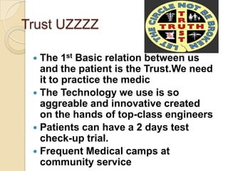 Trust UZZZZ

  The 1st Basic relation between us
   and the patient is the Trust.We need
   it to practice the medic
  The Technology we use is so
   aggreable and innovative created
   on the hands of top-class engineers
  Patients can have a 2 days test
   check-up trial.
  Frequent Medical camps at
   community service
 