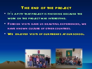 The end of the project It´s a pity that project is finishing because the work on the project was interesting. Foreign visits gave us beautiful experiences, we have known culture of other countries. We  enjoyed visits of our friends at our school. 