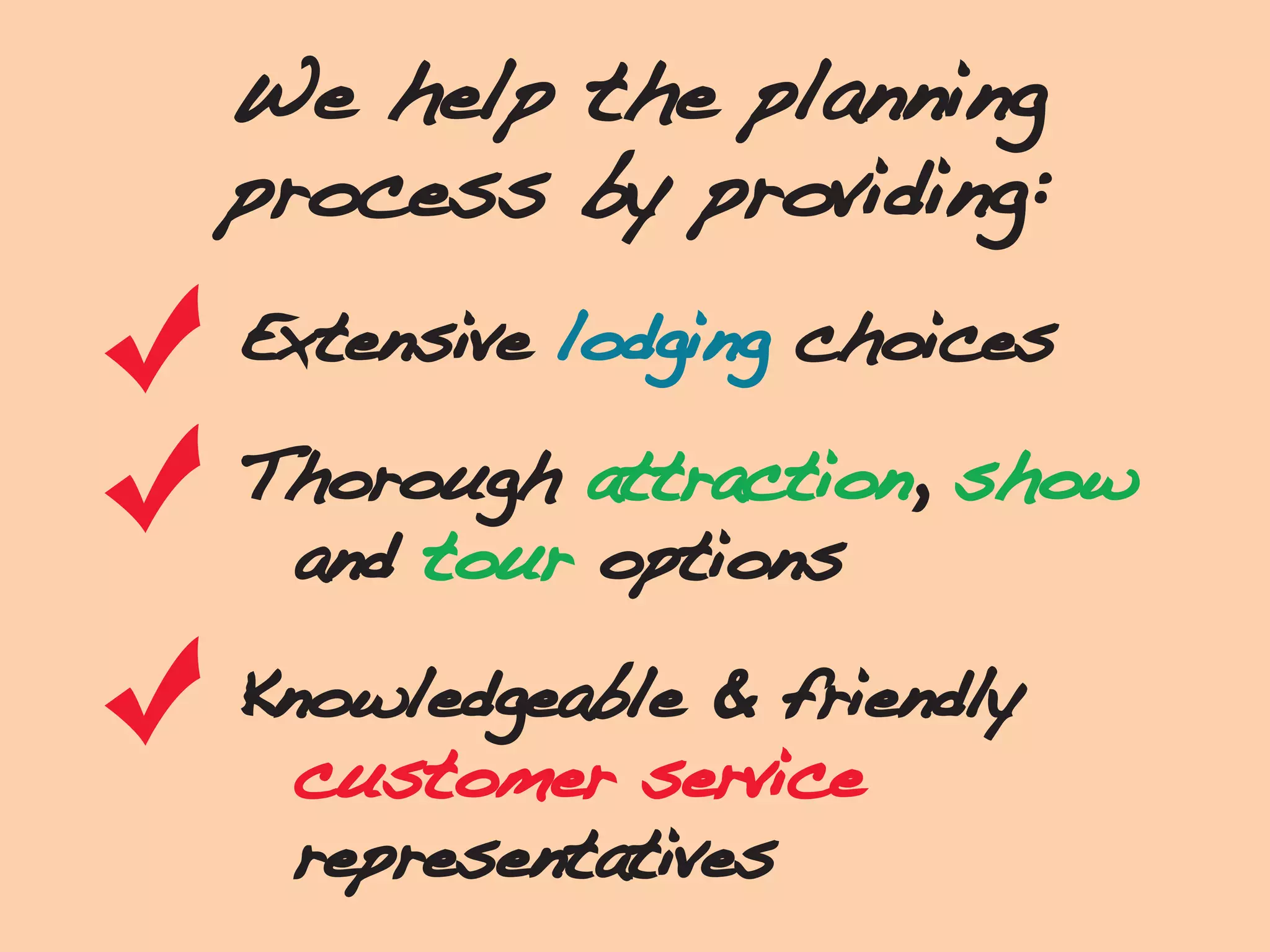 We help the planning
process by providing:
Extensive lodging choices
Thorough attraction, show
and tour options
Knowledgeable & friendly
customer service
representatives
 