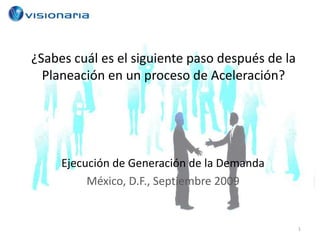 ¿Sabes cuál es el siguiente paso después de la
  Planeación en un proceso de Aceleración?




     Ejecución de Generación de la Demanda
          México, D.F., Septiembre 2009


                                                 1
 