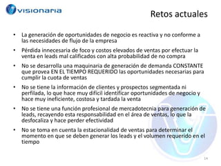 Retos actuales
• La generación de oportunidades de negocio es reactiva y no conforme a
  las necesidades de flujo de la empresa
• Pérdida innecesaria de foco y costos elevados de ventas por efectuar la
  venta en leads mal calificados con alta probabilidad de no compra
• No se desarrolla una maquinaria de generación de demanda CONSTANTE
  que provea EN EL TIEMPO REQUERIDO las oportunidades necesarias para
  cumplir la cuota de ventas
• No se tiene la información de clientes y prospectos segmentada ni
  perfilada, lo que hace muy difícil identificar oportunidades de negocio y
  hace muy ineficiente, costosa y tardada la venta
• No se tiene una función profesional de mercadotecnia para generación de
  leads, recayendo esta responsabilidad en el área de ventas, lo que la
  desfocaliza y hace perder efectividad
• No se toma en cuenta la estacionalidad de ventas para determinar el
  momento en que se deben generar los leads y el volumen requerido en el
  tiempo

                                                                              14
 