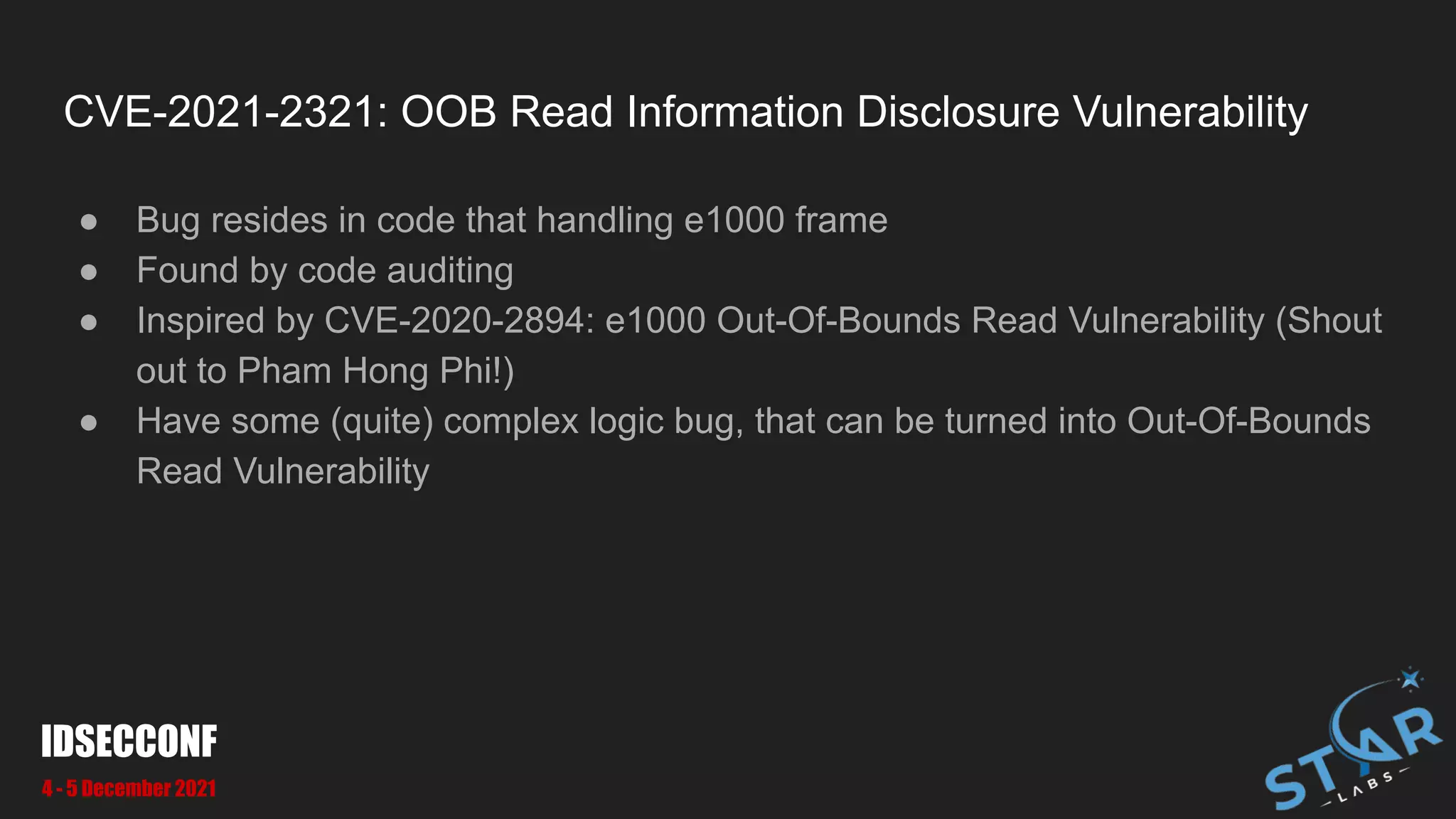 CVE-2021-2321: OOB Read Information Disclosure Vulnerability
● Bug resides in code that handling e1000 frame
● Found by code auditing
● Inspired by CVE-2020-2894: e1000 Out-Of-Bounds Read Vulnerability (Shout
out to Pham Hong Phi!)
● Have some (quite) complex logic bug, that can be turned into Out-Of-Bounds
Read Vulnerability
IDSECCONF
4 - 5 December 2021
 