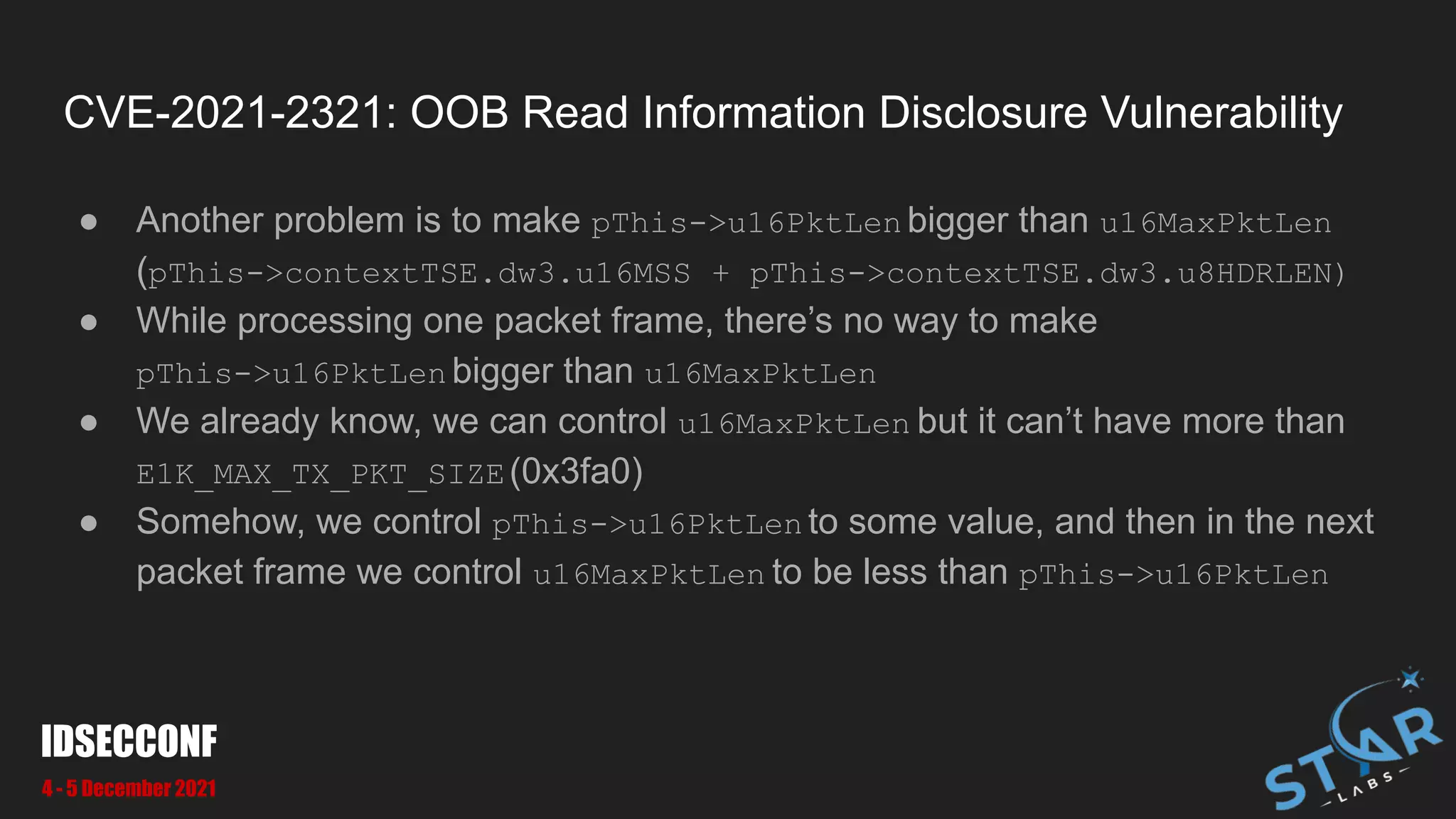 CVE-2021-2321: OOB Read Information Disclosure Vulnerability
● Another problem is to make pThis->u16PktLen bigger than u16MaxPktLen
(pThis->contextTSE.dw3.u16MSS + pThis->contextTSE.dw3.u8HDRLEN)
● While processing one packet frame, there’s no way to make
pThis->u16PktLen bigger than u16MaxPktLen
● We already know, we can control u16MaxPktLen but it can’t have more than
E1K_MAX_TX_PKT_SIZE(0x3fa0)
● Somehow, we control pThis->u16PktLen to some value, and then in the next
packet frame we control u16MaxPktLen to be less than pThis->u16PktLen
IDSECCONF
4 - 5 December 2021
 