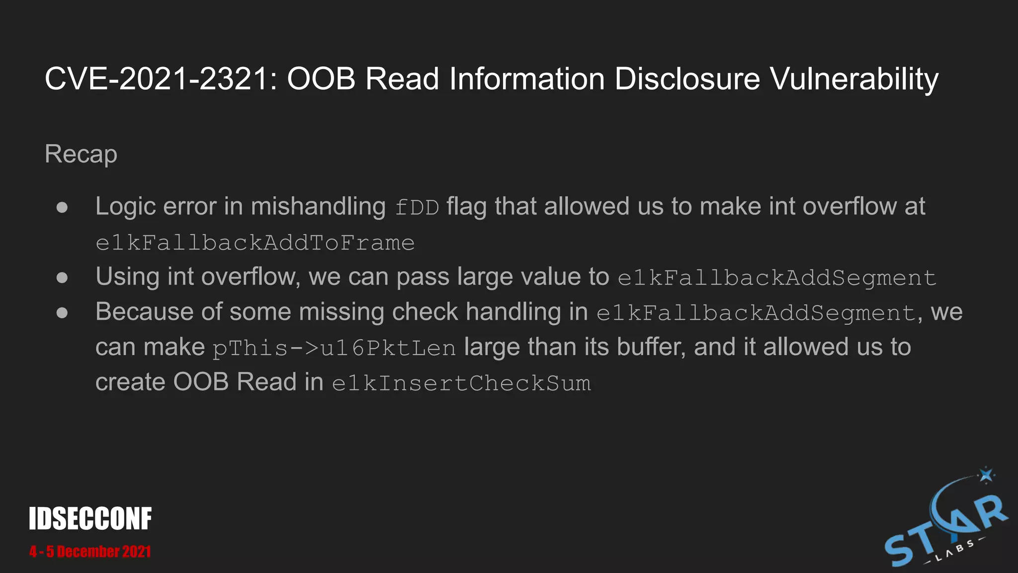 CVE-2021-2321: OOB Read Information Disclosure Vulnerability
Recap
● Logic error in mishandling fDD flag that allowed us to make int overflow at
e1kFallbackAddToFrame
● Using int overflow, we can pass large value to e1kFallbackAddSegment
● Because of some missing check handling in e1kFallbackAddSegment, we
can make pThis->u16PktLen large than its buffer, and it allowed us to
create OOB Read in e1kInsertCheckSum
IDSECCONF
4 - 5 December 2021
 
