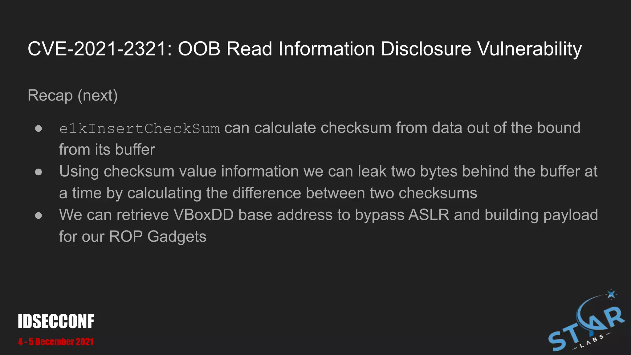 CVE-2021-2321: OOB Read Information Disclosure Vulnerability
Recap (next)
● e1kInsertCheckSum can calculate checksum from data out of the bound
from its buffer
● Using checksum value information we can leak two bytes behind the buffer at
a time by calculating the difference between two checksums
● We can retrieve VBoxDD base address to bypass ASLR and building payload
for our ROP Gadgets
IDSECCONF
4 - 5 December 2021
 