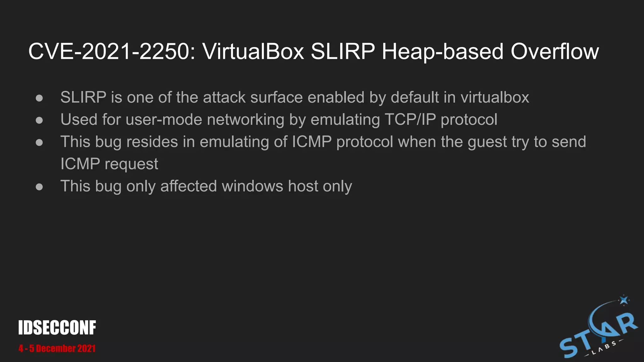 CVE-2021-2250: VirtualBox SLIRP Heap-based Overflow
● SLIRP is one of the attack surface enabled by default in virtualbox
● Used for user-mode networking by emulating TCP/IP protocol
● This bug resides in emulating of ICMP protocol when the guest try to send
ICMP request
● This bug only affected windows host only
IDSECCONF
4 - 5 December 2021
 