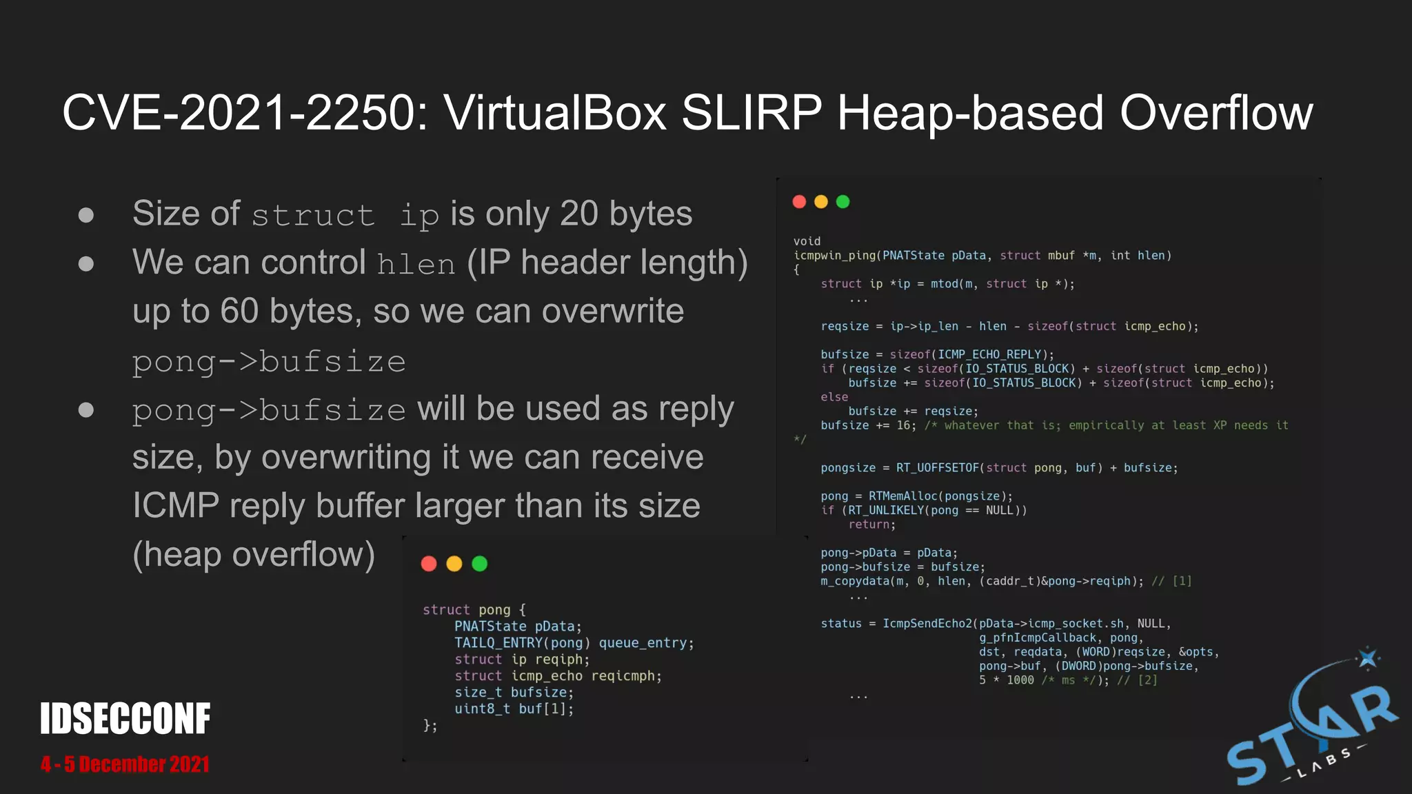 CVE-2021-2250: VirtualBox SLIRP Heap-based Overflow
● Size of struct ip is only 20 bytes
● We can control hlen (IP header length)
up to 60 bytes, so we can overwrite
pong->bufsize
● pong->bufsize will be used as reply
size, by overwriting it we can receive
ICMP reply buffer larger than its size
(heap overflow)
IDSECCONF
4 - 5 December 2021
 