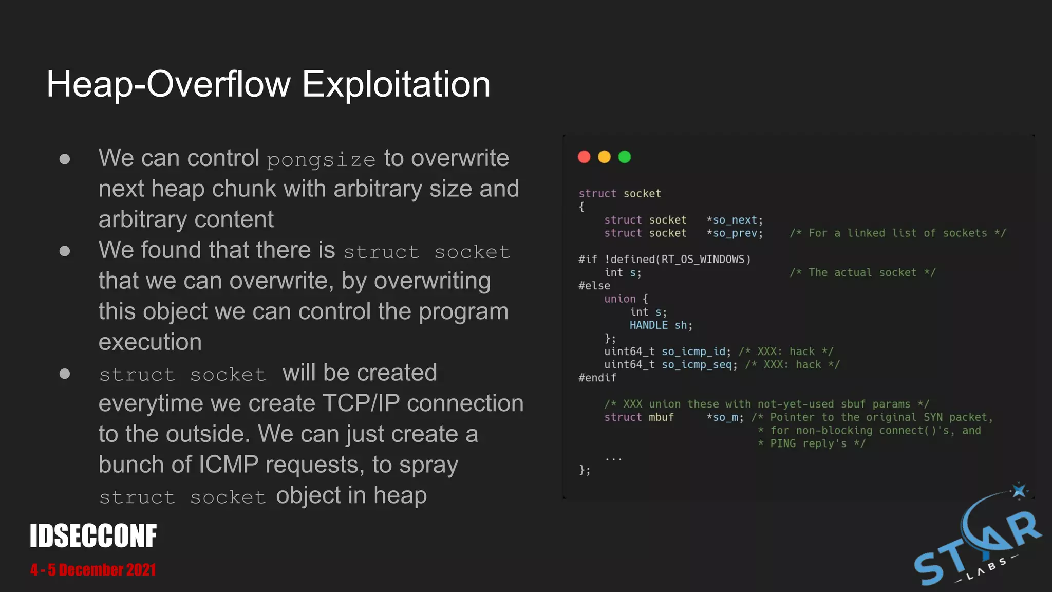 Heap-Overflow Exploitation
● We can control pongsize to overwrite
next heap chunk with arbitrary size and
arbitrary content
● We found that there is struct socket
that we can overwrite, by overwriting
this object we can control the program
execution
● struct socket will be created
everytime we create TCP/IP connection
to the outside. We can just create a
bunch of ICMP requests, to spray
struct socket object in heap
IDSECCONF
4 - 5 December 2021
 