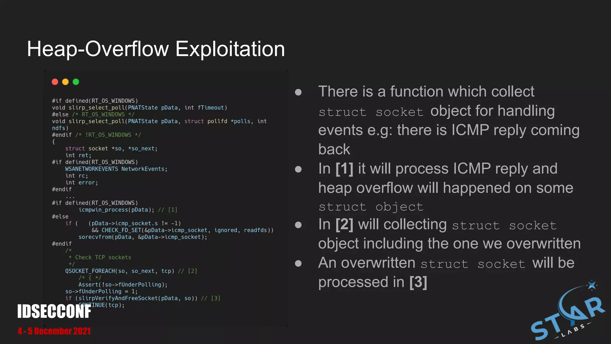 Heap-Overflow Exploitation
● There is a function which collect
struct socket object for handling
events e.g: there is ICMP reply coming
back
● In [1] it will process ICMP reply and
heap overflow will happened on some
struct object
● In [2] will collecting struct socket
object including the one we overwritten
● An overwritten struct socket will be
processed in [3]
IDSECCONF
4 - 5 December 2021
 