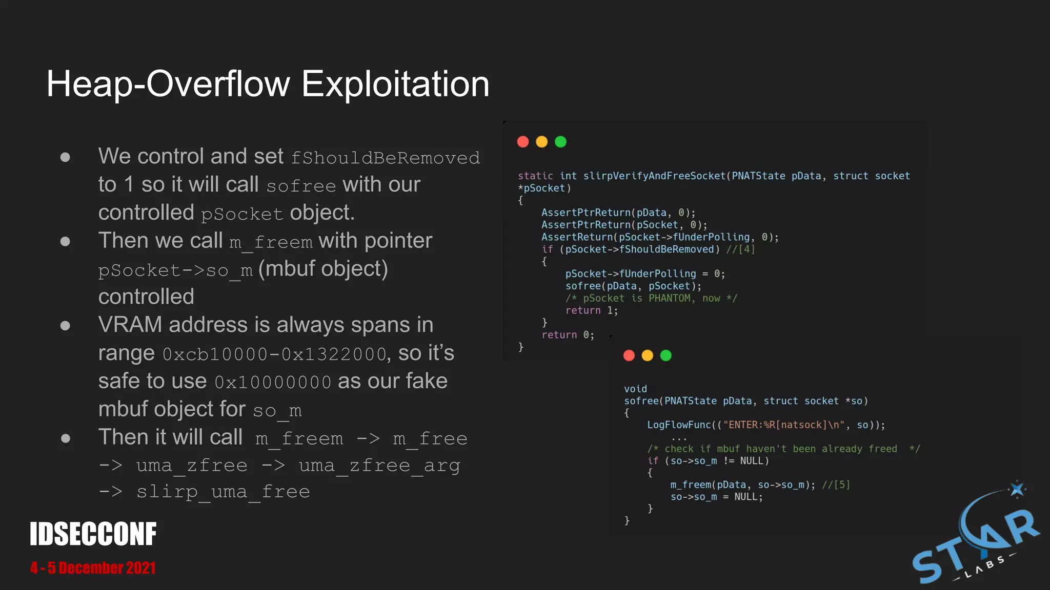 Heap-Overflow Exploitation
● We control and set fShouldBeRemoved
to 1 so it will call sofree with our
controlled pSocket object.
● Then we call m_freem with pointer
pSocket->so_m (mbuf object)
controlled
● VRAM address is always spans in
range 0xcb10000-0x1322000, so it’s
safe to use 0x10000000 as our fake
mbuf object for so_m
● Then it will call m_freem -> m_free
-> uma_zfree -> uma_zfree_arg
-> slirp_uma_free
IDSECCONF
4 - 5 December 2021
 