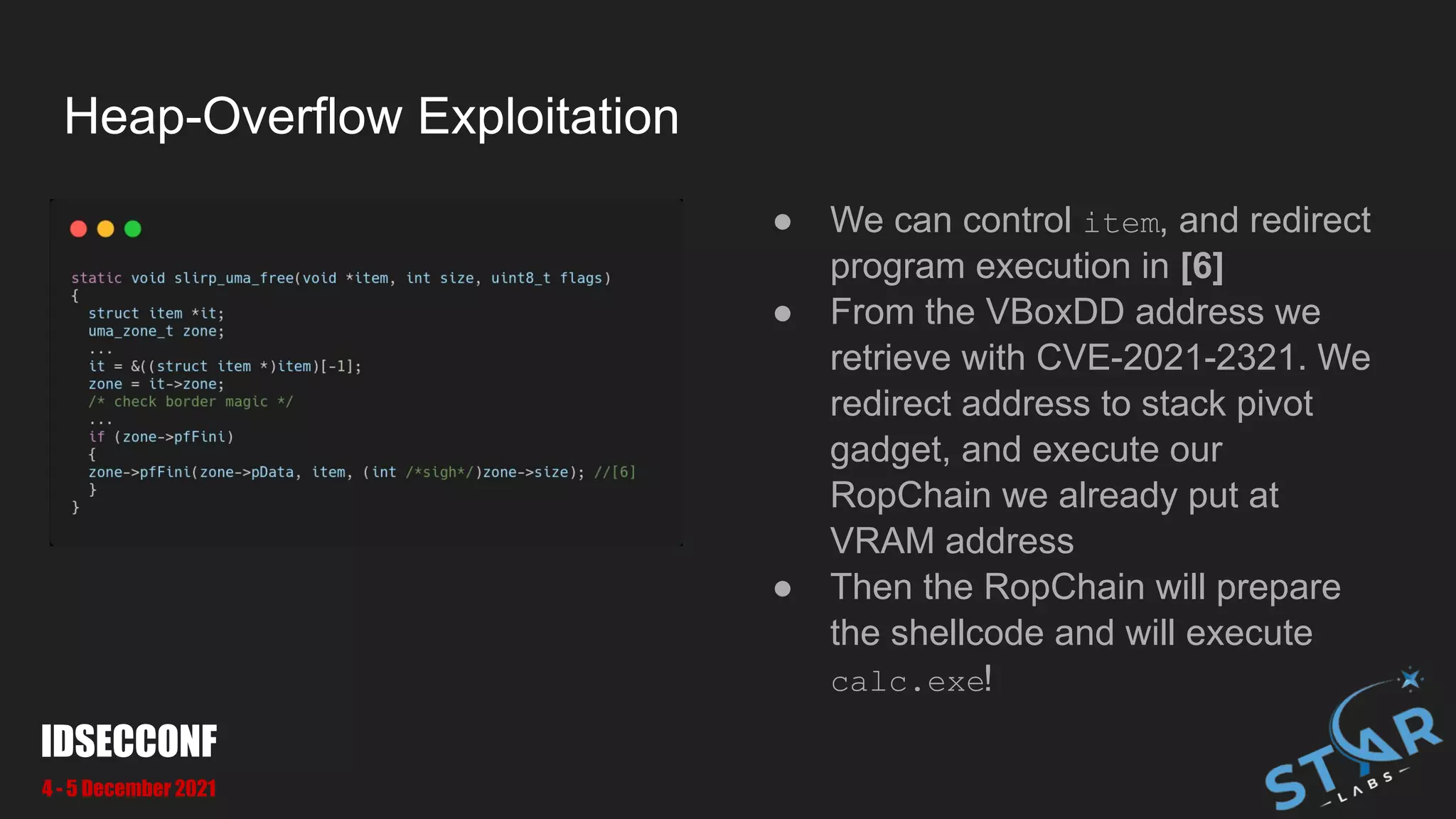 Heap-Overflow Exploitation
● We can control item, and redirect
program execution in [6]
● From the VBoxDD address we
retrieve with CVE-2021-2321. We
redirect address to stack pivot
gadget, and execute our
RopChain we already put at
VRAM address
● Then the RopChain will prepare
the shellcode and will execute
calc.exe!
IDSECCONF
4 - 5 December 2021
 