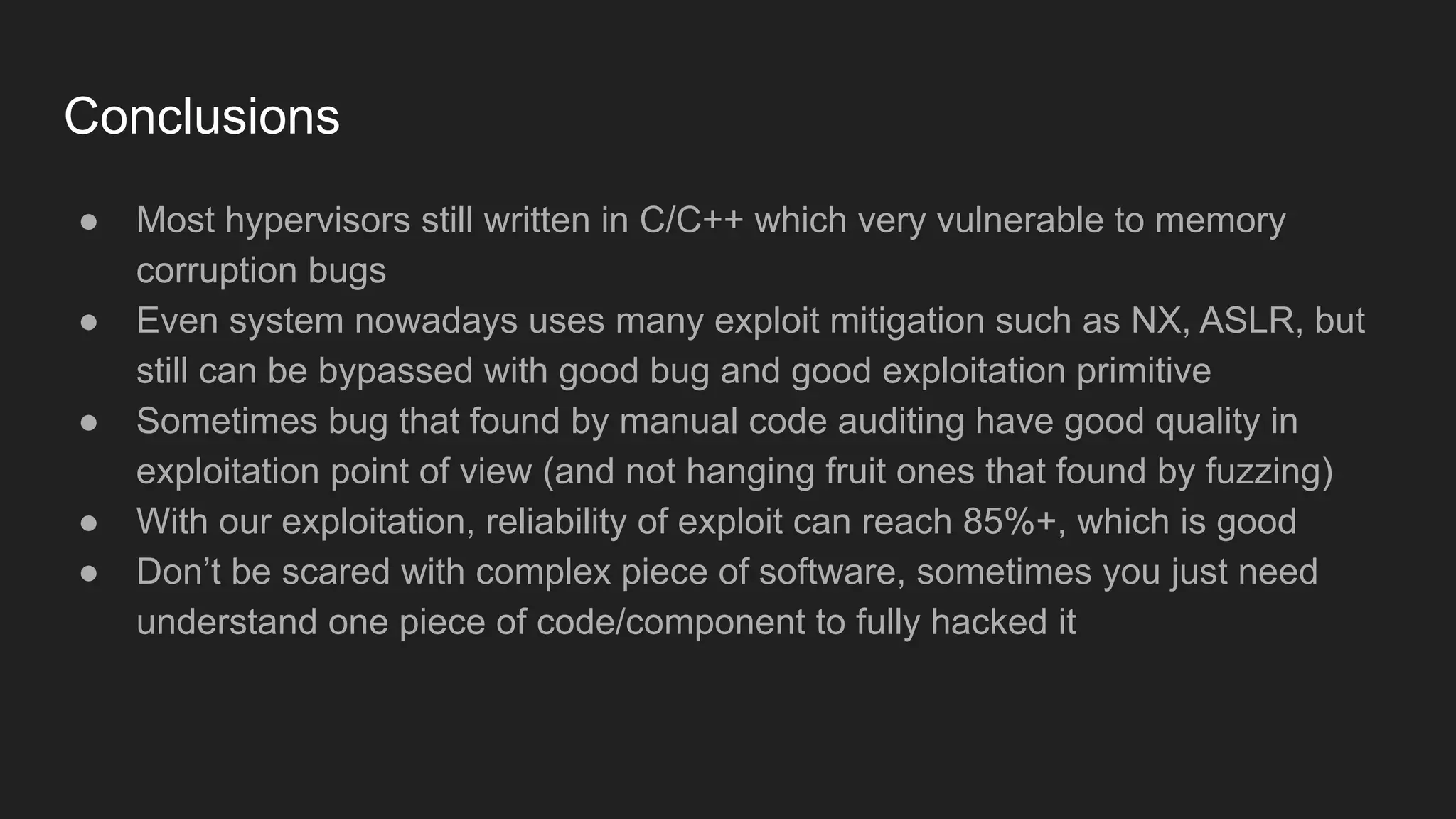 Conclusions
● Most hypervisors still written in C/C++ which very vulnerable to memory
corruption bugs
● Even system nowadays uses many exploit mitigation such as NX, ASLR, but
still can be bypassed with good bug and good exploitation primitive
● Sometimes bug that found by manual code auditing have good quality in
exploitation point of view (and not hanging fruit ones that found by fuzzing)
● With our exploitation, reliability of exploit can reach 85%+, which is good
● Don’t be scared with complex piece of software, sometimes you just need
understand one piece of code/component to fully hacked it
 