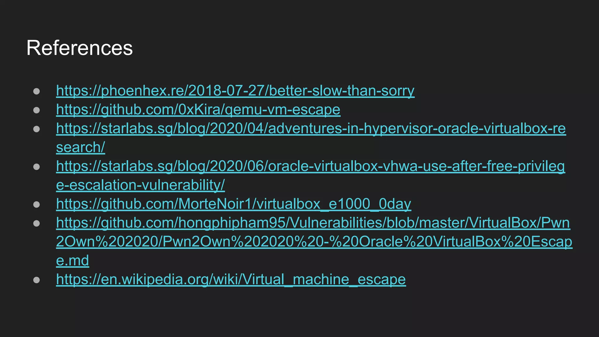 References
● https://phoenhex.re/2018-07-27/better-slow-than-sorry
● https://github.com/0xKira/qemu-vm-escape
● https://starlabs.sg/blog/2020/04/adventures-in-hypervisor-oracle-virtualbox-re
search/
● https://starlabs.sg/blog/2020/06/oracle-virtualbox-vhwa-use-after-free-privileg
e-escalation-vulnerability/
● https://github.com/MorteNoir1/virtualbox_e1000_0day
● https://github.com/hongphipham95/Vulnerabilities/blob/master/VirtualBox/Pwn
2Own%202020/Pwn2Own%202020%20-%20Oracle%20VirtualBox%20Escap
e.md
● https://en.wikipedia.org/wiki/Virtual_machine_escape
 