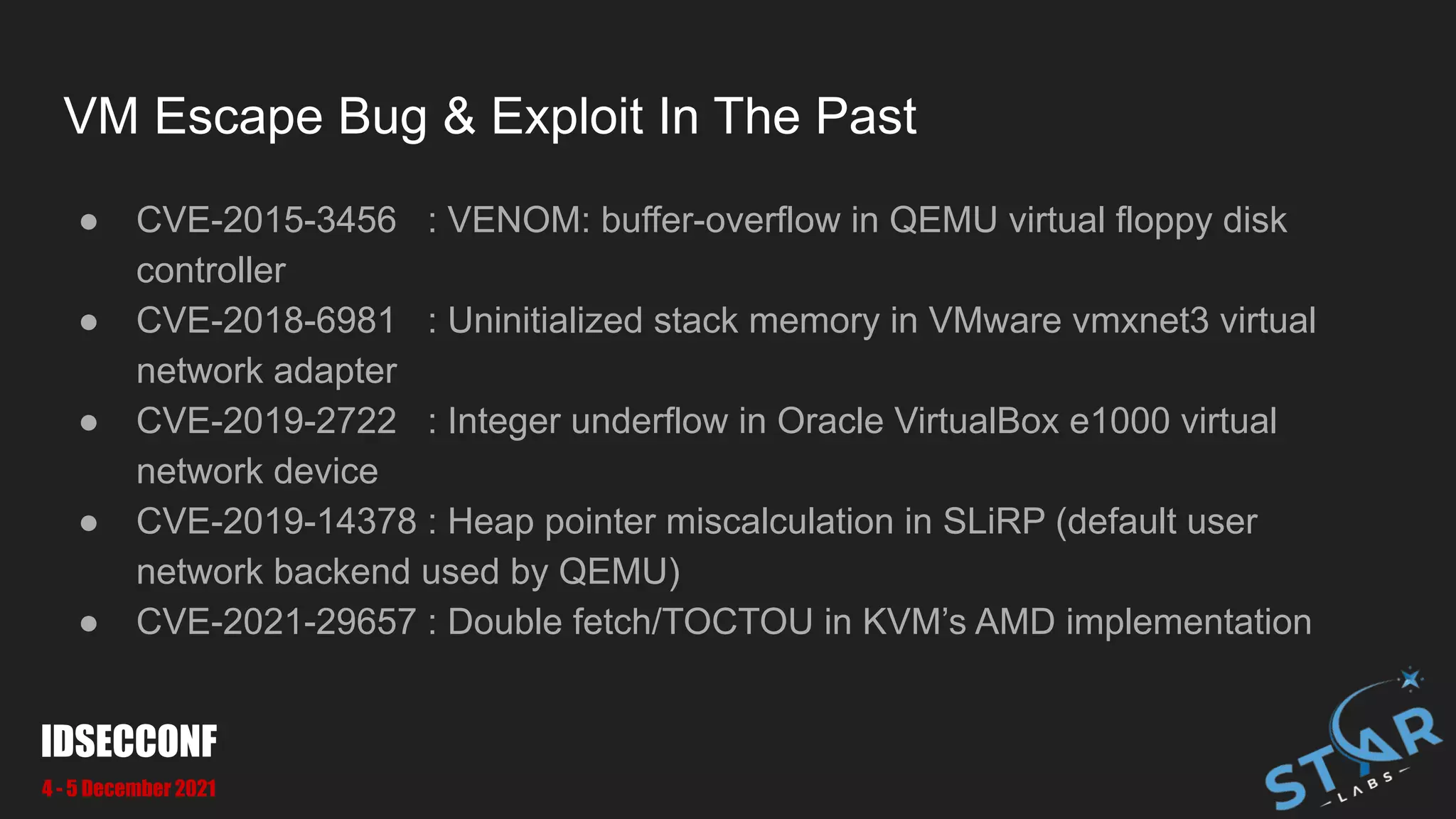 VM Escape Bug & Exploit In The Past
● CVE-2015-3456 : VENOM: buffer-overflow in QEMU virtual floppy disk
controller
● CVE-2018-6981 : Uninitialized stack memory in VMware vmxnet3 virtual
network adapter
● CVE-2019-2722 : Integer underflow in Oracle VirtualBox e1000 virtual
network device
● CVE-2019-14378 : Heap pointer miscalculation in SLiRP (default user
network backend used by QEMU)
● CVE-2021-29657 : Double fetch/TOCTOU in KVM’s AMD implementation
IDSECCONF
4 - 5 December 2021
 