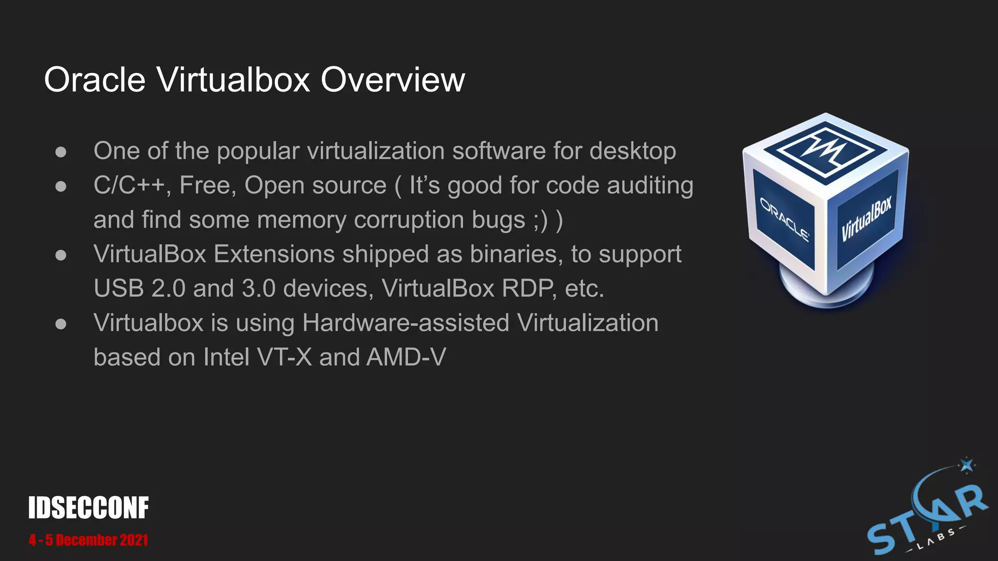Oracle Virtualbox Overview
● One of the popular virtualization software for desktop
● C/C++, Free, Open source ( It’s good for code auditing
and find some memory corruption bugs ;) )
● VirtualBox Extensions shipped as binaries, to support
USB 2.0 and 3.0 devices, VirtualBox RDP, etc.
● Virtualbox is using Hardware-assisted Virtualization
based on Intel VT-X and AMD-V
IDSECCONF
4 - 5 December 2021
 