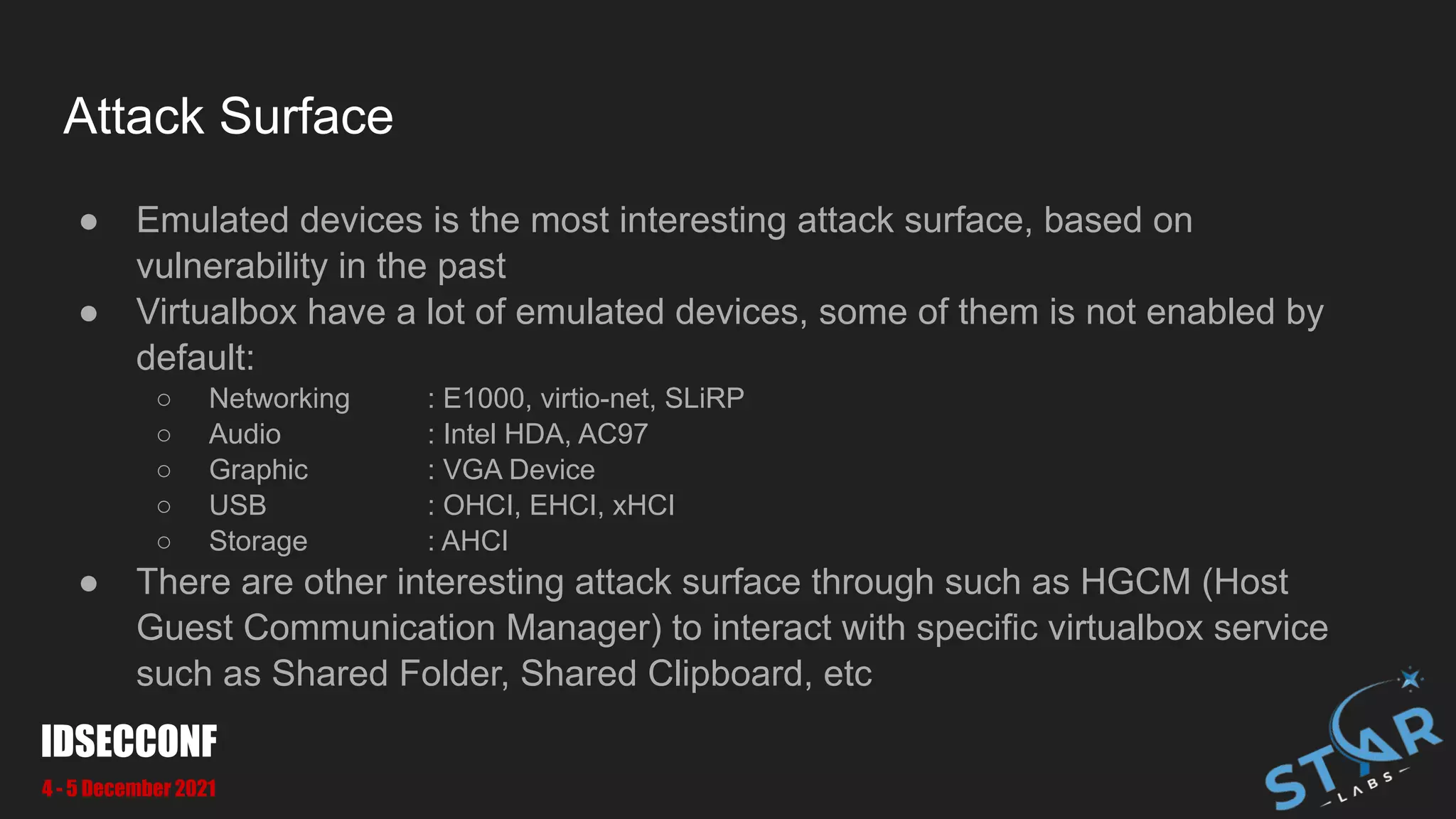 Attack Surface
● Emulated devices is the most interesting attack surface, based on
vulnerability in the past
● Virtualbox have a lot of emulated devices, some of them is not enabled by
default:
○ Networking : E1000, virtio-net, SLiRP
○ Audio : Intel HDA, AC97
○ Graphic : VGA Device
○ USB : OHCI, EHCI, xHCI
○ Storage : AHCI
● There are other interesting attack surface through such as HGCM (Host
Guest Communication Manager) to interact with specific virtualbox service
such as Shared Folder, Shared Clipboard, etc
IDSECCONF
4 - 5 December 2021
 