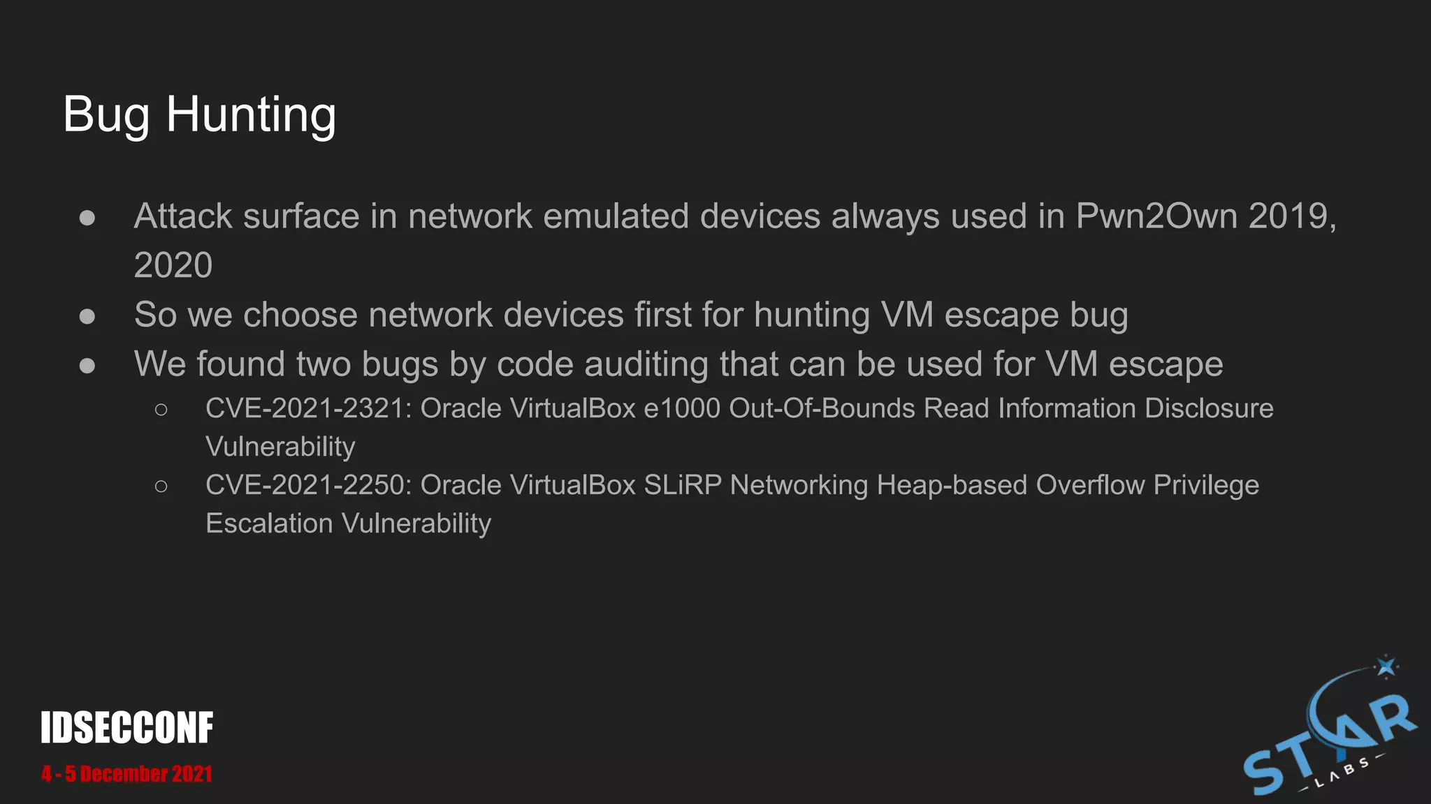 Bug Hunting
● Attack surface in network emulated devices always used in Pwn2Own 2019,
2020
● So we choose network devices first for hunting VM escape bug
● We found two bugs by code auditing that can be used for VM escape
○ CVE-2021-2321: Oracle VirtualBox e1000 Out-Of-Bounds Read Information Disclosure
Vulnerability
○ CVE-2021-2250: Oracle VirtualBox SLiRP Networking Heap-based Overflow Privilege
Escalation Vulnerability
IDSECCONF
4 - 5 December 2021
 