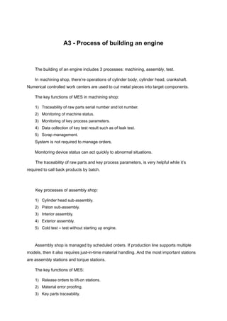 A3 - Process of building an engine
The building of an engine includes 3 processes: machining, assembly, test.
In machining shop, there’re operations of cylinder body, cylinder head, crankshaft.
Numerical controlled work centers are used to cut metal pieces into target components.
The key functions of MES in machining shop:
1) Traceability of raw parts serial number and lot number.
2) Monitoring of machine status.
3) Monitoring of key process parameters.
4) Data collection of key test result such as of leak test.
5) Scrap management.
System is not required to manage orders.
Monitoring device status can act quickly to abnormal situations.
The traceability of raw parts and key process parameters, is very helpful while it’s
required to call back products by batch.
Key processes of assembly shop:
1) Cylinder head sub-assembly.
2) Piston sub-assembly.
3) Interior assembly.
4) Exterior assembly.
5) Cold test – test without starting up engine.
Assembly shop is managed by scheduled orders. If production line supports multiple
models, then it also requires just-in-time material handling. And the most important stations
are assembly stations and torque stations.
The key functions of MES:
1) Release orders to lift-on stations.
2) Material error proofing.
3) Key parts traceability.
 