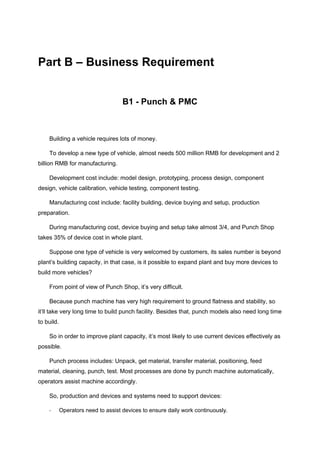 Part B – Business Requirement
B1 - Punch & PMC
Building a vehicle requires lots of money.
To develop a new type of vehicle, almost needs 500 million RMB for development and 2
billion RMB for manufacturing.
Development cost include: model design, prototyping, process design, component
design, vehicle calibration, vehicle testing, component testing.
Manufacturing cost include: facility building, device buying and setup, production
preparation.
During manufacturing cost, device buying and setup take almost 3/4, and Punch Shop
takes 35% of device cost in whole plant.
Suppose one type of vehicle is very welcomed by customers, its sales number is beyond
plant’s building capacity, in that case, is it possible to expand plant and buy more devices to
build more vehicles?
From point of view of Punch Shop, it’s very difficult.
Because punch machine has very high requirement to ground flatness and stability, so
it’ll take very long time to build punch facility. Besides that, punch models also need long time
to build.
So in order to improve plant capacity, it’s most likely to use current devices effectively as
possible.
Punch process includes: Unpack, get material, transfer material, positioning, feed
material, cleaning, punch, test. Most processes are done by punch machine automatically,
operators assist machine accordingly.
So, production and devices and systems need to support devices:
- Operators need to assist devices to ensure daily work continuously.
 