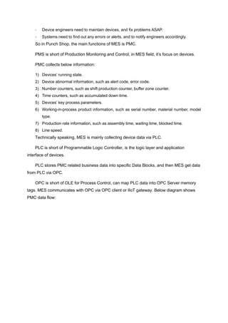 - Device engineers need to maintain devices, and fix problems ASAP.
- Systems need to find out any errors or alerts, and to notify engineers accordingly.
So in Punch Shop, the main functions of MES is PMC.
PMS is short of Production Monitoring and Control, in MES field, it’s focus on devices.
PMC collects below information:
1) Devices’ running state.
2) Device abnormal information, such as alert code, error code.
3) Number counters, such as shift production counter, buffer zone counter.
4) Time counters, such as accumulated down time.
5) Devices’ key process parameters.
6) Working-in-process product information, such as serial number, material number, model
type.
7) Production rate information, such as assembly time, waiting time, blocked time.
8) Line speed.
Technically speaking, MES is mainly collecting device data via PLC.
PLC is short of Programmable Logic Controller, is the logic layer and application
interface of devices.
PLC stores PMC related business data into specific Data Blocks, and then MES get data
from PLC via OPC.
OPC is short of OLE for Process Control, can map PLC data into OPC Server memory
tags. MES communicates with OPC via OPC client or IIoT gateway. Below diagram shows
PMC data flow:
 