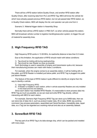 There will be a RFID station before Quality Check, and another RFID station after
Quality Check, after receiving data from PLC and RFID Tag, MES will know the vehicle list
which have already passed previous RFID station, but not yet passed later RFID station, so
in Quality Check station, MES will display this list, and operator can pick one from it.
Scenario 3:: Material trigger station in Assembly Shop
Normally there will be a RFID station in PBS OUT, so when vehicle passed this station,
MES will broadcast vehicle number to logistics handling/execution system, to trigger the pull
of material for assembly lines.
2. High Frequency RFID TAG
High frequency RFID works in 13.56 MHz, its read/write distance is less than 0.2 meter.
Due to this limitation, the application of RFID should match with below conditions:
1) Tag should be holding still during reading/writing.
2) Tag should be near Reader as close as possible.
Such technology is used in assembly of engine and transmission quite a lot, because
their manufacturing process can match with these 2 conditions.
For example, when the engine comes to an assembly station, it will be holding still on
the pallet, and RFID Reader is installed just below pallet, and RFID Tag is plugged into pallet
just above Reader.
The feature of this type of RFID makes it quite different to identify an engine than the
way to identify a vehicle.
1) Uses High Frequency RFID.
2) A Reader is installed in each station, while in vehicle assembly Readers are only installed
in line head and line end stations.
Since each station has installed RFID Reader, it’s reasonable to store process data into
RFID Tag as much as possible, so we can read and write RFID Tag directly, without
interacting with MES for each station.
For example, Siemens High Frequency RFID Tag can store up to 54KB data, then we
can store lots of data into it, such as product master data, lift on data, BOM, key working
command, key process parameters, assembled part Serial Numbers, traceability data, repair
data, so a Tag can be regarded as a working manual and also as an assembly dataset.
3. Screw/Bolt RFID TAG
The key part of an RFID Tag is its data storage chip, which can be packed and installed
with many ways.
 