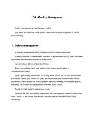 B4 - Quality Management
Quality management is a key function of MES.
This article will introduce some specific functions of quality management in vehicle
manufacturing.
1. Defect management
In quality management module, defects are configured as master data.
Scientific definition of defects helps operators to input defects quickly, and it also helps
to generate defect analysis report with more values.
Here introduces 2 types of defect definition.
Type 1: grouped by class, such as class level 1/class level2/defect, or
shop/line/station/defect.
Type 2: grouped by coordinates. For quality check station, we can load a component
picture into system, and system will split it into lots of areas with horizontal and vertical
coordinates. When defects are found, operator click the according position of the picture,
then MES will find its mapped coordinate and store it into system.
Type 2 is mostly used for appearance check.
Based on the data recorded by coordinates, MES can generate report to highlight the
defect density of each area, and then we can adjust our process to improve quality
accordingly.
 