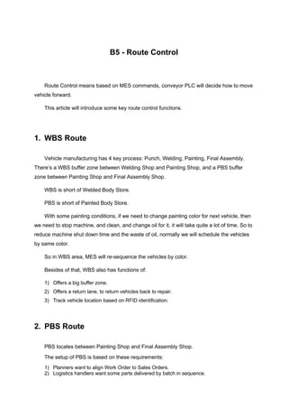 B5 - Route Control
Route Control means based on MES commands, conveyor PLC will decide how to move
vehicle forward.
This article will introduce some key route control functions.
1. WBS Route
Vehicle manufacturing has 4 key process: Punch, Welding, Painting, Final Assembly.
There’s a WBS buffer zone between Welding Shop and Painting Shop, and a PBS buffer
zone between Painting Shop and Final Assembly Shop.
WBS is short of Welded Body Store.
PBS is short of Painted Body Store.
With some painting conditions, if we need to change painting color for next vehicle, then
we need to stop machine, and clean, and change oil for it, it will take quite a lot of time. So to
reduce machine shut down time and the waste of oil, normally we will schedule the vehicles
by same color.
So in WBS area, MES will re-sequence the vehicles by color.
Besides of that, WBS also has functions of:
1) Offers a big buffer zone.
2) Offers a return lane, to return vehicles back to repair.
3) Track vehicle location based on RFID identification.
2. PBS Route
PBS locates between Painting Shop and Final Assembly Shop.
The setup of PBS is based on these requirements:
1) Planners want to align Work Order to Sales Orders.
2) Logistics handlers want some parts delivered by batch in sequence.
 