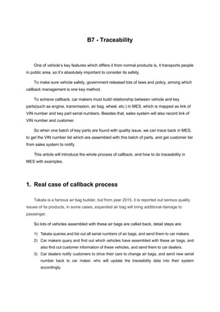 B7 - Traceability
One of vehicle’s key features which differs it from normal products is, it transports people
in public area, so it’s absolutely important to consider its safety.
To make sure vehicle safety, government released lots of laws and policy, among which
callback management is one key method.
To achieve callback, car makers must build relationship between vehicle and key
parts(such as engine, transmission, air bag, wheel, etc.) in MES, which is mapped as link of
VIN number and key part serial numbers. Besides that, sales system will also record link of
VIN number and customer.
So when one batch of key parts are found with quality issue, we can trace back in MES,
to get the VIN number list which are assembled with this batch of parts, and get customer list
from sales system to notify.
This article will introduce the whole process of callback, and how to do traceability in
MES with examples.
1. Real case of callback process
Takata is a famous air bag builder, but from year 2015, it is reported out serious quality
issues of its products, in some cases, expanded air bag will bring additional damage to
passenger.
So lots of vehicles assembled with these air bags are called back, detail steps are:
1) Takata queries and list out all serial numbers of air bags, and send them to car makers.
2) Car makers query and find out which vehicles have assembled with these air bags, and
also find out customer information of these vehicles, and send them to car dealers.
3) Car dealers notify customers to drive their cars to change air bags, and send new serial
number back to car maker, who will update the traceability data into their system
accordingly.
 