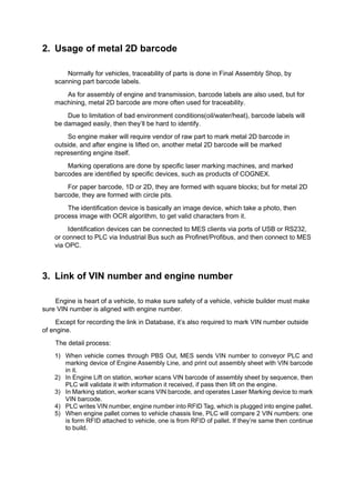 2. Usage of metal 2D barcode
Normally for vehicles, traceability of parts is done in Final Assembly Shop, by
scanning part barcode labels.
As for assembly of engine and transmission, barcode labels are also used, but for
machining, metal 2D barcode are more often used for traceability.
Due to limitation of bad environment conditions(oil/water/heat), barcode labels will
be damaged easily, then they’ll be hard to identify.
So engine maker will require vendor of raw part to mark metal 2D barcode in
outside, and after engine is lifted on, another metal 2D barcode will be marked
representing engine itself.
Marking operations are done by specific laser marking machines, and marked
barcodes are identified by specific devices, such as products of COGNEX.
For paper barcode, 1D or 2D, they are formed with square blocks; but for metal 2D
barcode, they are formed with circle pits.
The identification device is basically an image device, which take a photo, then
process image with OCR algorithm, to get valid characters from it.
Identification devices can be connected to MES clients via ports of USB or RS232,
or connect to PLC via Industrial Bus such as Profinet/Profibus, and then connect to MES
via OPC.
3. Link of VIN number and engine number
Engine is heart of a vehicle, to make sure safety of a vehicle, vehicle builder must make
sure VIN number is aligned with engine number.
Except for recording the link in Database, it’s also required to mark VIN number outside
of engine.
The detail process:
1) When vehicle comes through PBS Out, MES sends VIN number to conveyor PLC and
marking device of Engine Assembly Line, and print out assembly sheet with VIN barcode
in it.
2) In Engine Lift on station, worker scans VIN barcode of assembly sheet by sequence, then
PLC will validate it with information it received, if pass then lift on the engine.
3) In Marking station, worker scans VIN barcode, and operates Laser Marking device to mark
VIN barcode.
4) PLC writes VIN number, engine number into RFID Tag, which is plugged into engine pallet.
5) When engine pallet comes to vehicle chassis line, PLC will compare 2 VIN numbers: one
is form RFID attached to vehicle, one is from RFID of pallet. If they’re same then continue
to build.
 