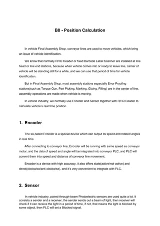 B8 - Position Calculation
In vehicle Final Assembly Shop, conveyor lines are used to move vehicles, which bring
an issue of vehicle identification.
We know that normally RFID Reader or fixed Barcode Label Scanner are installed at line
head or line end stations, because when vehicle comes into or ready to leave line, carrier of
vehicle will be standing still for a while, and we can use that period of time for vehicle
identification.
But in Final Assembly Shop, most assembly stations especially Error Proofing
stations(such as Torque Gun, Part Picking, Marking, Gluing, Filling) are in the center of line,
assembly operations are made when vehicle is moving.
In vehicle industry, we normally use Encoder and Sensor together with RFID Reader to
calculate vehicle’s real time position.
1. Encoder
The so-called Encoder is a special device which can output its speed and rotated angles
in real time.
After connecting to conveyor line, Encoder will be running with same speed as conveyor
motor, and the data of speed and angle will be integrated into conveyor PLC, and PLC will
convert them into speed and distance of conveyor line movement.
Encoder is a device with high accuracy, it also offers state(active/not-active) and
direct(clockwise/anti-clockwise), and it’s very convenient to integrate with PLC.
2. Sensor
In vehicle industry, paired through-beam Photoelectric sensors are used quite a lot. It
consists a sender and a receiver, the sender sends out a beam of light, then receiver will
check if it can receive the light in a period of time, if not, that means the light is blocked by
some object, then PLC will set a Blocked signal.
 