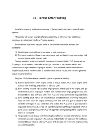 B9 - Torque Error Proofing
In vehicle assembly and engine assembly, bolts are used quite a lot to attach 2 parts
together.
This article will use an example of engine assembly, to introduce how bolt torque
operations are integrated into Error Proofing system.
Before torque operations happen, there’re lots of work need to be done as pre-
conditions:
1) Quality department calibrate torque value of each torque gun.
2) Process engineers configure torque parameters, such as: station, torque gun number, click
number, torque angle, program code.
Torque operation system consists of: torque gun, torque controller, PLC, torque server.
Torque gun is the executor; controller is the logic controller of torque gun, and it’s also
communication layer between torque gun and PLC; PLC transfers control command and
program code; torque server is used to store historical torque values, and can also generate
torque curve for analysis.
Diagram 2.9-1 shows key process of a typical torque error proofing:
1) Engine identification: when engine comes to torque station, PLC reads engine serial
number from RFID Tag, and sends it to MES via OPC.
2) Error proofing request: MES queries torque process of this type of the engine, and get
related data such as torque gun number, click number, torque angle, program code, and
then send these data to PLC via OPC. Then PLC send torque command to torque controller.
3) Error proofing result: worker will execute torque operations based on working instruction,
robot will work based on torque command; while one click of a gun is validated, then
controller will regard it as a valid click, and update it to PLC; while a gun reached its
requested click number, then PLC will regard error proofing of this gun is passed; when all
guns passed error proofing, then PLC will regard the error proofing of this engine in this
station is successful.
4) Torque data record: torque controller will upload all torque process data to torque server,
which can generate torque curve for analysis. And controller will also send the final torque
result and torque values to MES via PLC and OPC, the data will be linked to engine number,
as part of traceability.
 