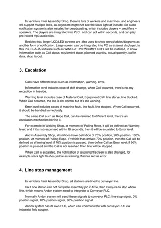 In vehicle’s Final Assembly Shop, there’re lots of workers and machines, and engineers
will support multiple lines, so engineers might not see the stack light at lineside. So audio
notification system is also installed for broadcasting, which includes players + amplifiers +
speakers. The players are integrated into PLC, and can act within seconds, and can play
pre-record mp3 audio files.
Besides that, larger LCD/LED screens are also used to show words/tables/diagrams as
another form of notification. Large screen can be integrated into PC as external displayer, in
this PC, SCADA software such as WINCC/FTVIEW/CIMPLICITY will be installed, to show
information such as Call status, equipment state, planned quantity, actual quantity, buffer
data, shop layout.
3. Escalation
Calls have different level such as information, warning, error.
Information level includes case of shift change, when Call occurred, there’s no any
exception in lineside.
Warning level includes case of Material Call, Equipment Call, line starve, line blocked.
When Call occurred, the line is not normal but it’s still working.
Error level includes cases of machine fault, line fault, line stopped. When Call occurred,
it should be handled immediately.
The same Call such as Rope Call, can be referred to different level, there’s an
escalation mechanism behind it.
For example in Welding Shop, at moment of Pulling Rope, it will be defined as Warning
level, and if it’s not responsed within 10 seconds, then it will be escalated to Error level.
And in Assembly Shop, all stations have definition of 70% position, 90% position, 100%
position. At moment of Pulling Rope, if vehicle has arrived 70% position, then the Call will be
defined as Warning level; if 70% position is passed, then define Call as Error level; if 90%
position is passed and the Call is not resolved then line will be stopped.
When Call is escalated, the notification of audio/light/screen is also changed, for
example stack light flashes yellow as warning, flashes red as error.
4. Line stop management
In vehicle’s Final Assembly Shop, all stations are lined to conveyor line.
So if one station can not complete assembly job in time, then it require to stop whole
line, which means Andon system need to integrate to Conveyor PLC.
Normally Andon system will send these signals to conveyor PLC: line-stop signal, 0%
position signal, 70% position signal, 90% position signal.
Andon system has its own PLC, which can communicate with conveyor PLC via
industrial field coupler.
 