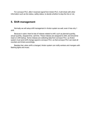 For conveyor PLC, after it received signal from Andon PLC, it will check with other
information such as line status, safety status, to decide whether to stop the line or not.
5. Shift management
Normally we will setup shift management in Andon system as well, even it has only 1
shift.
Because in plant, there’re lots of indexes related to shift, such as planned quantity,
actual quantity, stopped time, call time. These indexes are assigned to shift, and should be
reset on shift startup. Some indexes are collecting data from conveyor PLC, so Andon
system must send shift change signal to conveyor PLC, so that conveyor PLC can reset all
counters and timers accordingly.
Besides that, when shift is changed, Andon system can notify workers and mangers with
flashing lights and music.
 